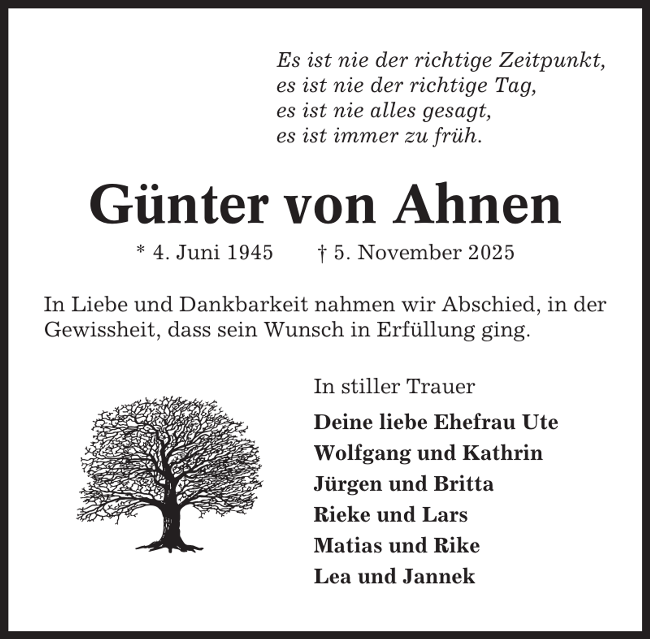 <p>Es ist nie der richtige Zeitpunkt,<br />es ist nie der richtige Tag,<br />es ist nie alles gesagt,<br />es ist immer zu früh.</p><p>Günter von Ahnen<br />* 4. Juni 1945</p><p>† 5. November 2025</p><p>In Liebe und Dankbarkeit nahmen wir Abschied, in der<br />Gewissheit, dass sein Wunsch in Erfüllung ging.<br />In stiller Trauer<br />Deine liebe Ehefrau Ute<br />Wolfgang und Kathrin<br />Jürgen und Britta<br />Rieke und Lars<br />Matias und Rike<br />Lea und Jannek</p>