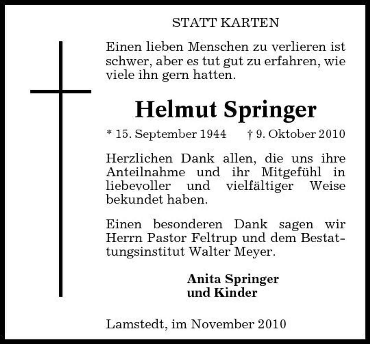 <p>STATT KARTEN Einen lieben Menschen zu verlieren ist schwer, aber es tut gut zu erfahren, wie viele ihn gern hatten.</p><p>Helmut Springer<br />* 15. September 1944 † 9. Oktober 2010</p><p>Herzlichen Dank allen, die uns ihre Anteilnahme und ihr Mitgefühl in liebevoller und vielfältiger Weise bekundet haben. Einen besonderen Dank sagen wir Herrn Pastor Feltrup und dem Bestattungsinstitut Walter Meyer. Anita Springer und Kinder Lamstedt, im November 2010</p>