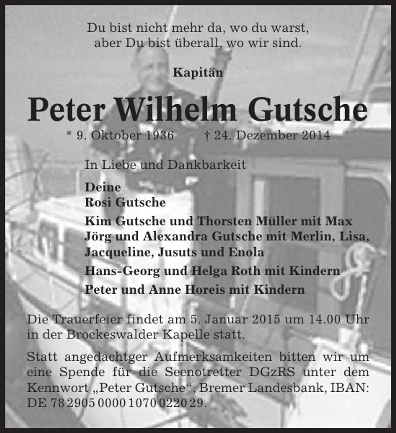 <p>Du bist nicht mehr da, wo du warst,<br />aber Du bist überall, wo wir sind.<br />Kapitän</p><p>Peter Wilhelm Gutsche<br />* 9. Oktober 1936</p><p>† 24. Dezember 2014</p><p>In Liebe und Dankbarkeit<br />Deine<br />Rosi Gutsche<br />Kim Gutsche und Thorsten Müller mit Max<br />Jörg und Alexandra Gutsche mit Merlin, Lisa,<br />Jacqueline, Jusuts und Enola<br />Hans-Georg und Helga Roth mit Kindern<br />Peter und Anne Horeis mit Kindern<br />Die Trauerfeier findet am 5. Januar 2015 um 14.00 Uhr<br />in der Brockeswalder Kapelle statt.<br />Statt angedachtger Aufmerksamkeiten bitten wir um<br />eine Spende für die Seenotretter DGzRS unter dem<br />Kennwort „Peter Gutsche“, Bremer Landesbank, IBAN:<br />DE 78 2905 0000 107220 29.</p>
