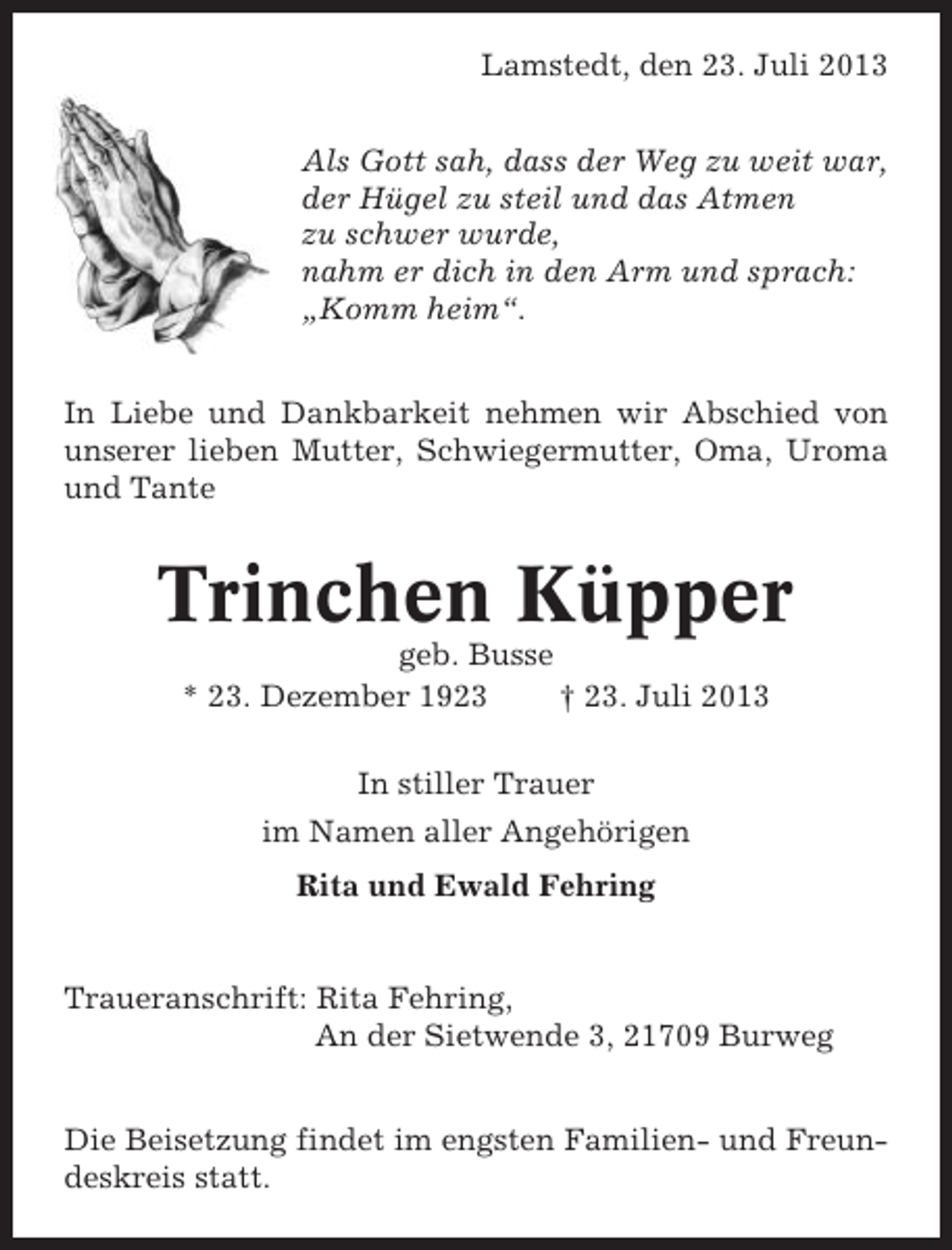<p>Lamstedt, den 23. Juli 2013<br />Als Gott sah, dass der Weg zu weit war,<br />der Hügel zu steil und das Atmen<br />zu schwer wurde,<br />nahm er dich in den Arm und sprach:<br />„Komm heim“.<br />In Liebe und Dankbarkeit nehmen wir Abschied von<br />unserer lieben Mutter, Schwiegermutter, Oma, Uroma<br />und Tante</p><p>Trinchen Küpper<br />geb. Busse<br />* 23. Dezember 1923<br />† 23. Juli 2013<br />In stiller Trauer<br />im Namen aller Angehörigen<br />Rita und Ewald Fehring</p><p>Traueranschrift: Rita Fehring,<br />An der Sietwende 3, 21709 Burweg<br />Die Beisetzung findet im engsten Familien- und Freundeskreis statt.</p>