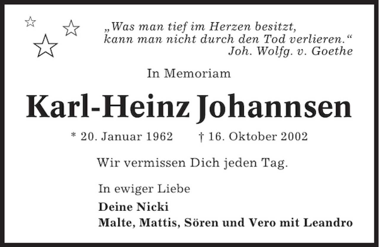 <p>✩</p><p>✩</p><p>✩</p><p>„Was man tief im Herzen besitzt,<br />kann man nicht durch den Tod verlieren.“<br />Joh. Wolfg. v. Goethe</p><p>In Memoriam</p><p>Karl-Heinz Johannsen<br />* 20. Januar 1962</p><p>† 16. Oktober 2002</p><p>Wir vermissen Dich jeden Tag.<br />In ewiger Liebe<br />Deine Nicki<br />Malte, Mattis, Sören und Vero mit Leandro</p>