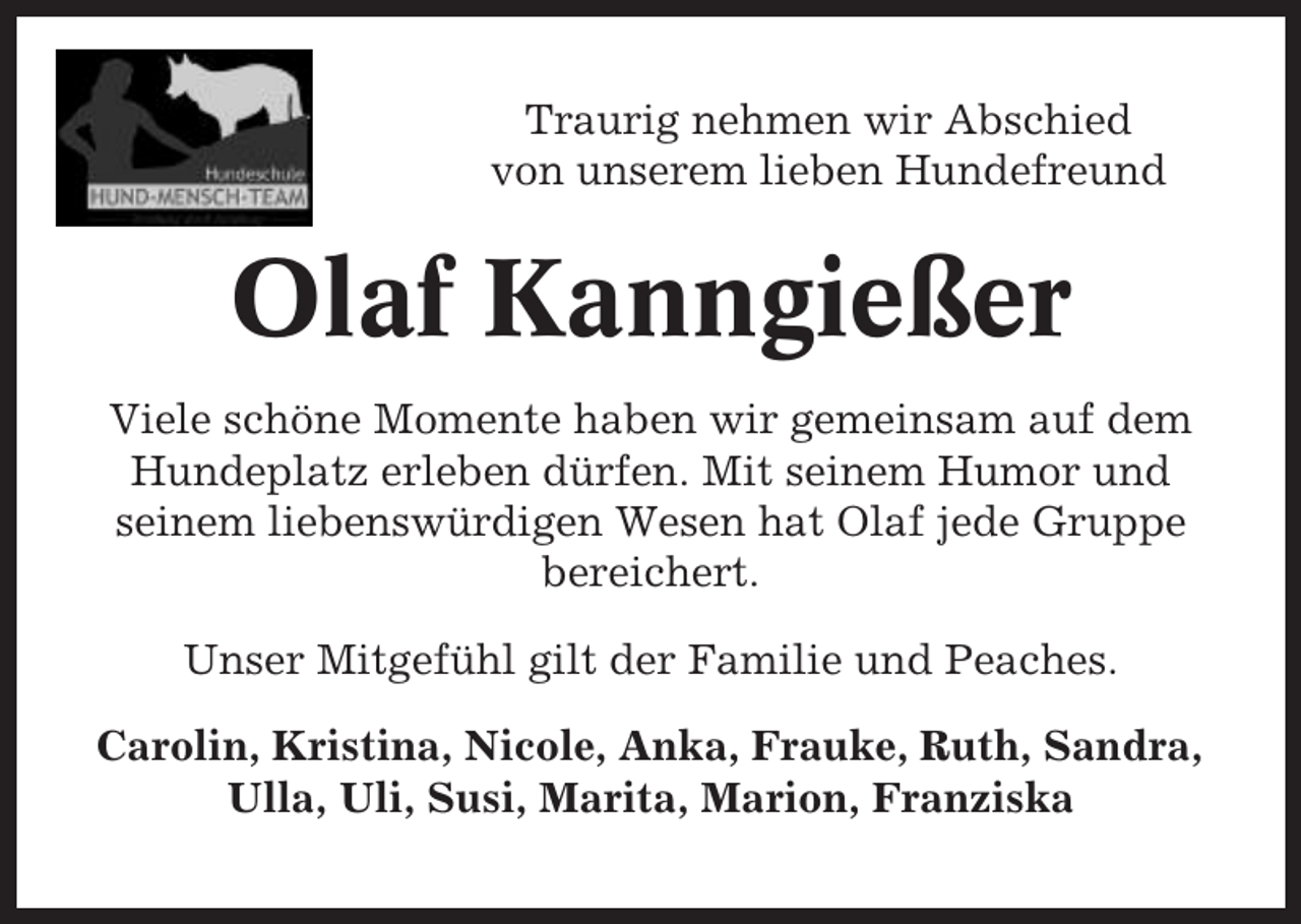 <p>Traurig nehmen wir Abschied<br />von unserem lieben Hundefreund</p><p>Olaf Kanngießer<br />Viele schöne Momente haben wir gemeinsam auf dem<br />Hundeplatz erleben dürfen. Mit seinem Humor und<br />seinem liebenswürdigen Wesen hat Olaf jede Gruppe<br />bereichert.<br />Unser Mitgefühl gilt der Familie und Peaches.<br />Carolin, Kristina, Nicole, Anka, Frauke, Ruth, Sandra,<br />Ulla, Uli, Susi, Marita, Marion, Franziska</p>