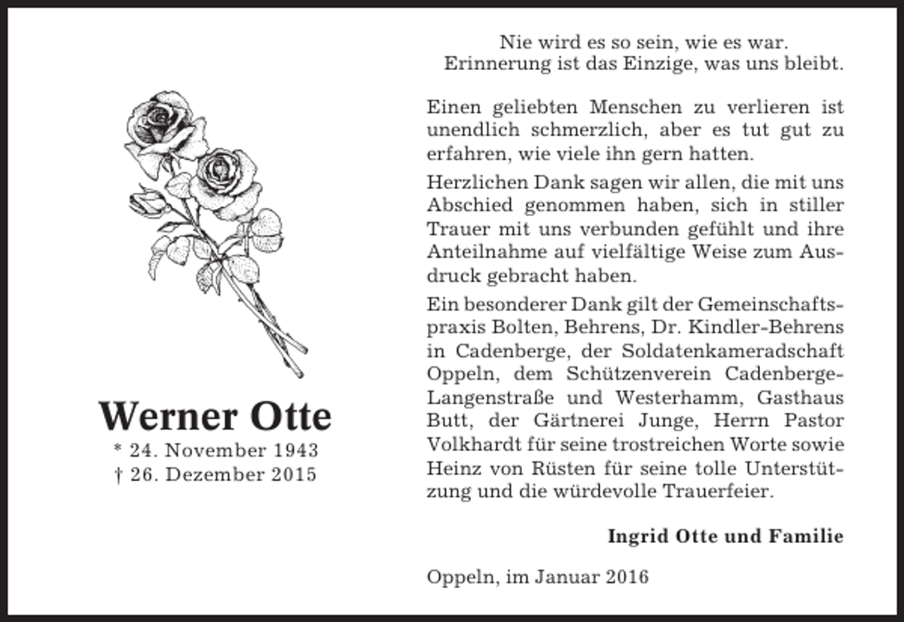 <p>Nie wird es so sein, wie es war.<br />Erinnerung ist das Einzige, was uns bleibt.</p><p>Werner Otte<br />* 24. November 1943<br />† 26. Dezember 2015</p><p>Einen geliebten Menschen zu verlieren ist<br />unendlich schmerzlich, aber es tut gut zu<br />erfahren, wie viele ihn gern hatten.<br />Herzlichen Dank sagen wir allen, die mit uns<br />Abschied genommen haben, sich in stiller<br />Trauer mit uns verbunden gefühlt und ihre<br />Anteilnahme auf vielfältige Weise zum Ausdruck gebracht haben.<br />Ein besonderer Dank gilt der Gemeinschaftspraxis Bolten, Behrens, Dr. Kindler-Behrens<br />in Cadenberge, der Soldatenkameradschaft<br />Oppeln, dem Schützenverein CadenbergeLangenstraße und Westerhamm, Gasthaus<br />Butt, der Gärtnerei Junge, Herrn Pastor<br />Volkhardt für seine trostreichen Worte sowie<br />Heinz von Rüsten für seine tolle Unterstützung und die würdevolle Trauerfeier.</p><p>Ingrid Otte und Familie<br />Oppeln, im Januar 2016</p>
