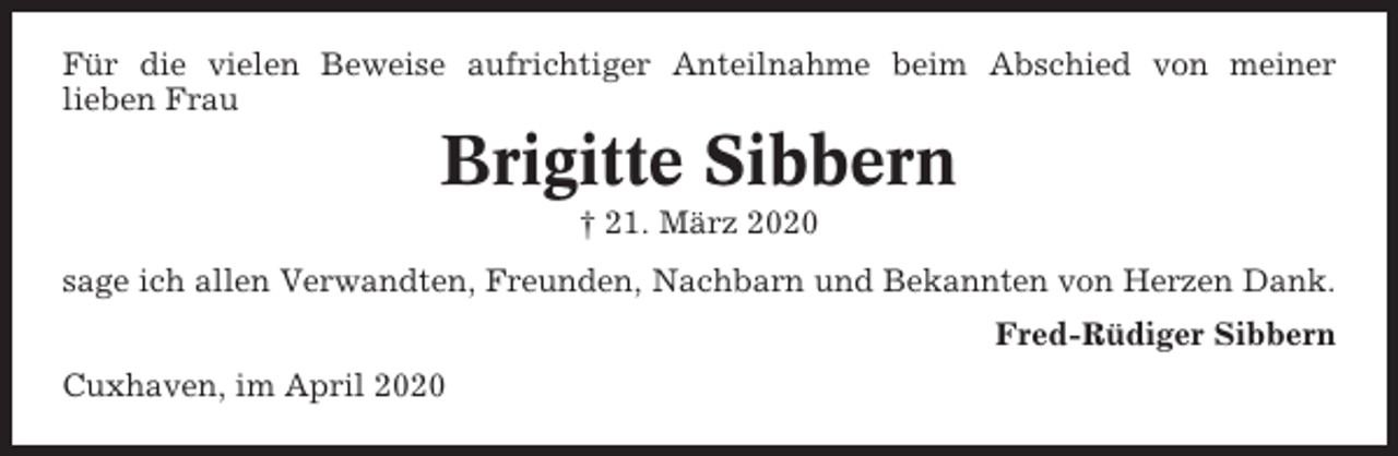 <p>Für die vielen Beweise aufrichtiger Anteilnahme beim Abschied von meiner<br />lieben Frau</p><p>Brigitte Sibbern<br />† 21. März 2020<br />sage ich allen Verwandten, Freunden, Nachbarn und Bekannten von Herzen Dank.<br />Fred-Rüdiger Sibbern<br />Cuxhaven, im April 2020</p>