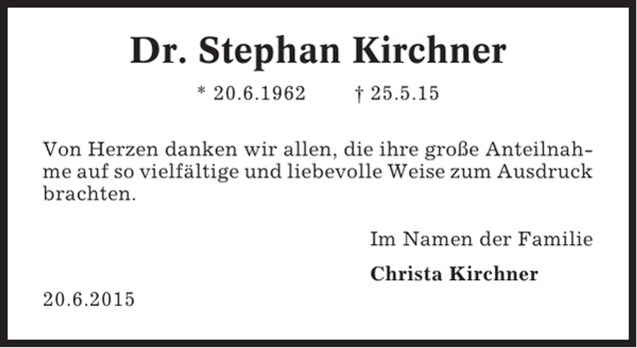 <p>Dr. Stephan Kirchner<br />* 20.6.1962</p><p>† 25.5.15</p><p>Von Herzen danken wir allen, die ihre große Anteilnahme auf so vielfältige und liebevolle Weise zum Ausdruck<br />brachten.<br />Im Namen der Familie<br />Christa Kirchner<br />20.6.2015</p>