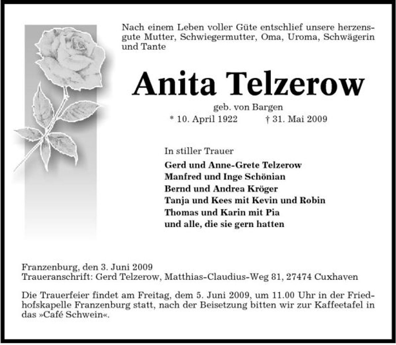 <p>Nach einem Leben voller Güte entschlief unsere herzensgute Mutter, Schwiegermutter, Oma, Uroma, Schwägerin und Tante</p><p>Anita Telzerow<br />geb. von Bargen * 10. April 1922 † 31. Mai 2009 In stiller Trauer Gerd und Anne-Grete Telzerow Manfred und Inge Schönian Bernd und Andrea Kröger Tanja und Kees mit Kevin und Robin Thomas und Karin mit Pia und alle, die sie gern hatten</p><p>Franzenburg, den 3. Juni 2009 Traueranschrift: Gerd Telzerow, Matthias-Claudius-Weg 81, 27474 Cuxhaven Die Trauerfeier findet am Freitag, dem 5. Juni 2009, um 11.00 Uhr in der Friedhofskapelle Franzenburg statt, nach der Beisetzung bitten wir zur Kaffeetafel in das »Café Schwein«.</p>