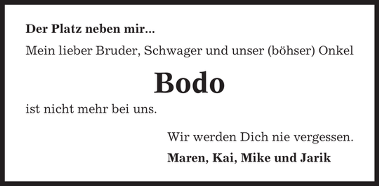 <p>Der Platz neben mir...<br />Mein lieber Bruder, Schwager und unser (böhser) Onkel</p><p>Bodo<br />ist nicht mehr bei uns.<br />Wir werden Dich nie vergessen.<br />Maren, Kai, Mike und Jarik</p>