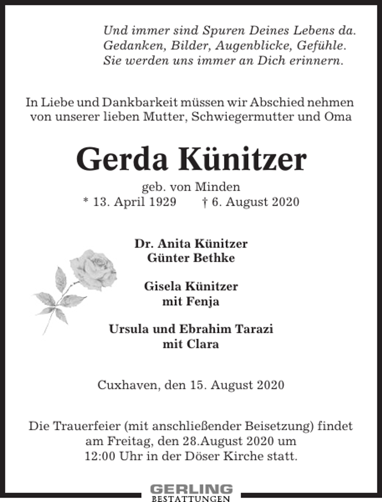 <p>Und immer sind Spuren Deines Lebens da.<br />Gedanken, Bilder, Augenblicke, Gefühle.<br />Sie werden uns immer an Dich erinnern.<br />In Liebe und Dankbarkeit müssen wir Abschied nehmen<br />von unserer lieben Mutter, Schwiegermutter und Oma</p><p>Gerda Künitzer<br />geb. von Minden<br />* 13. April 1929<br />† 6. August 2020<br />Dr. Anita Künitzer<br />Günter Bethke<br />Gisela Künitzer<br />mit Fenja<br />Ursula und Ebrahim Tarazi<br />mit Clara<br />Cuxhaven, den 15. August 2020<br />Die Trauerfeier (mit anschließender Beisetzung) findet<br />am Freitag, den 28.August 2020 um<br />12:00 Uhr in der Döser Kirche statt.</p>