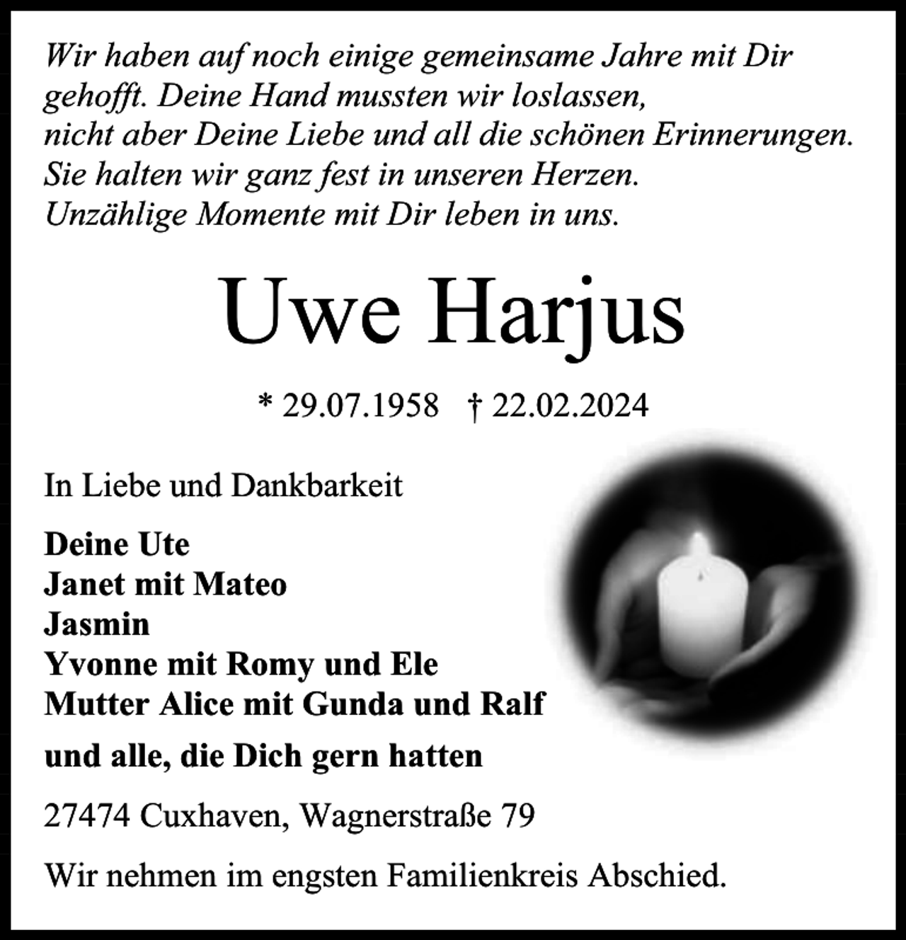 <p>Wir haben auf noch einige gemeinsame Jahre mit Dir<br />gehofft. Deine Hand mussten wir loslassen,<br />nicht aber Deine Liebe und all die schönen Erinnerungen.<br />Sie halten wir ganz fest in unseren Herzen.<br />Unzählige Momente mit Dir leben in uns.</p><p>Uwe Harjus<br />* 29.07.1958 † 22.02.2024<br />In Liebe und Dankbarkeit<br />Deine Ute<br />Janet mit Mateo<br />Jasmin<br />Yvonne mit Romy und Ele<br />Mutter Alice mit Gunda und Ralf<br />und alle, die Dich gern hatten<br />27474 Cuxhaven, Wagnerstraße 79<br />Wir nehmen im engsten Familienkreis Abschied.</p>