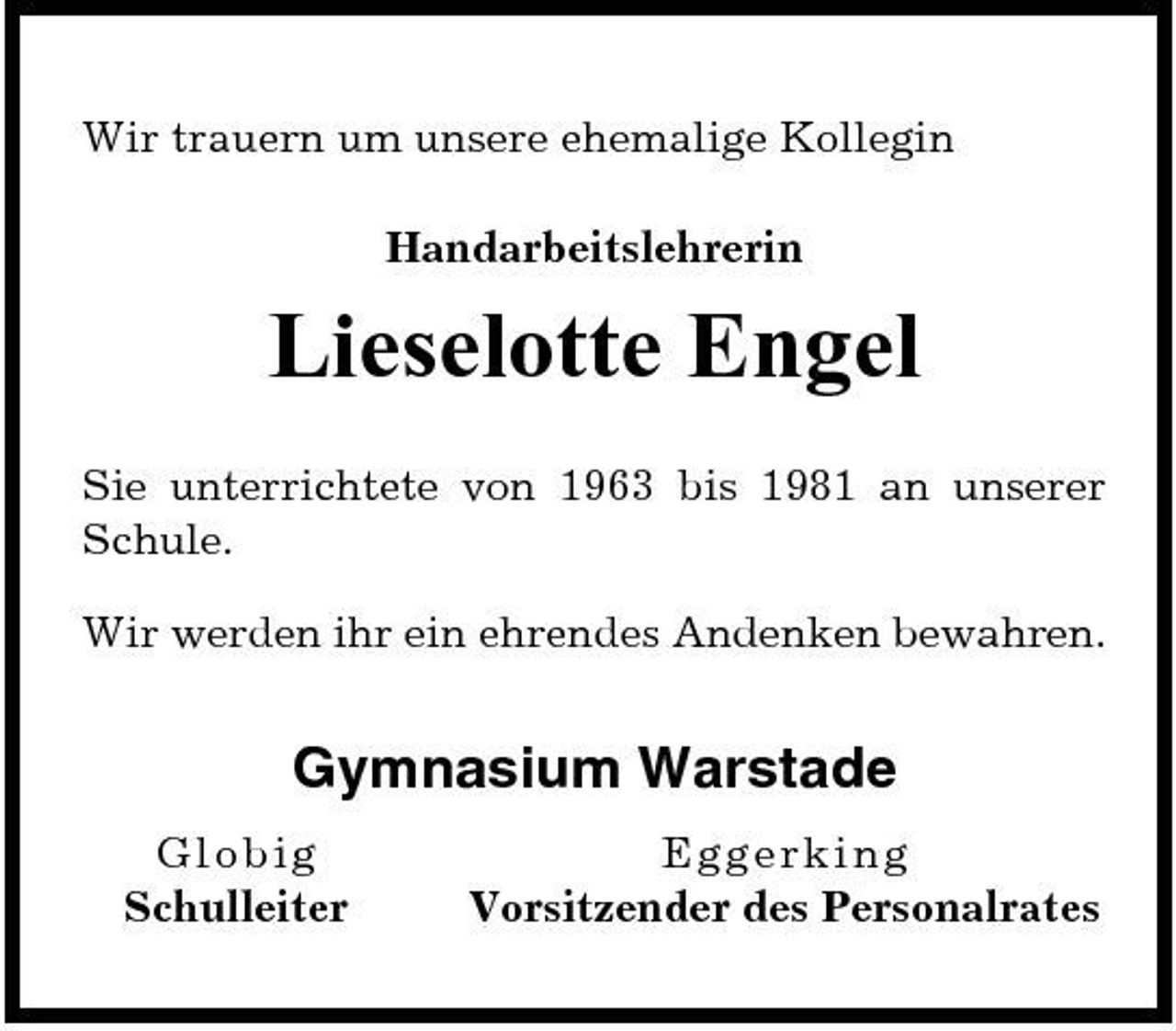 <p>Wir trauern um unsere ehemalige Kollegin Handarbeitslehrerin</p><p>Lieselotte Engel<br />Sie unterrichtete von 1963 bis 1981 an unserer Schule. Wir werden ihr ein ehrendes Andenken bewahren.</p><p>Gymnasium Warstade<br />Globig Schulleiter Egger king Vorsitzender des Personalrates</p>