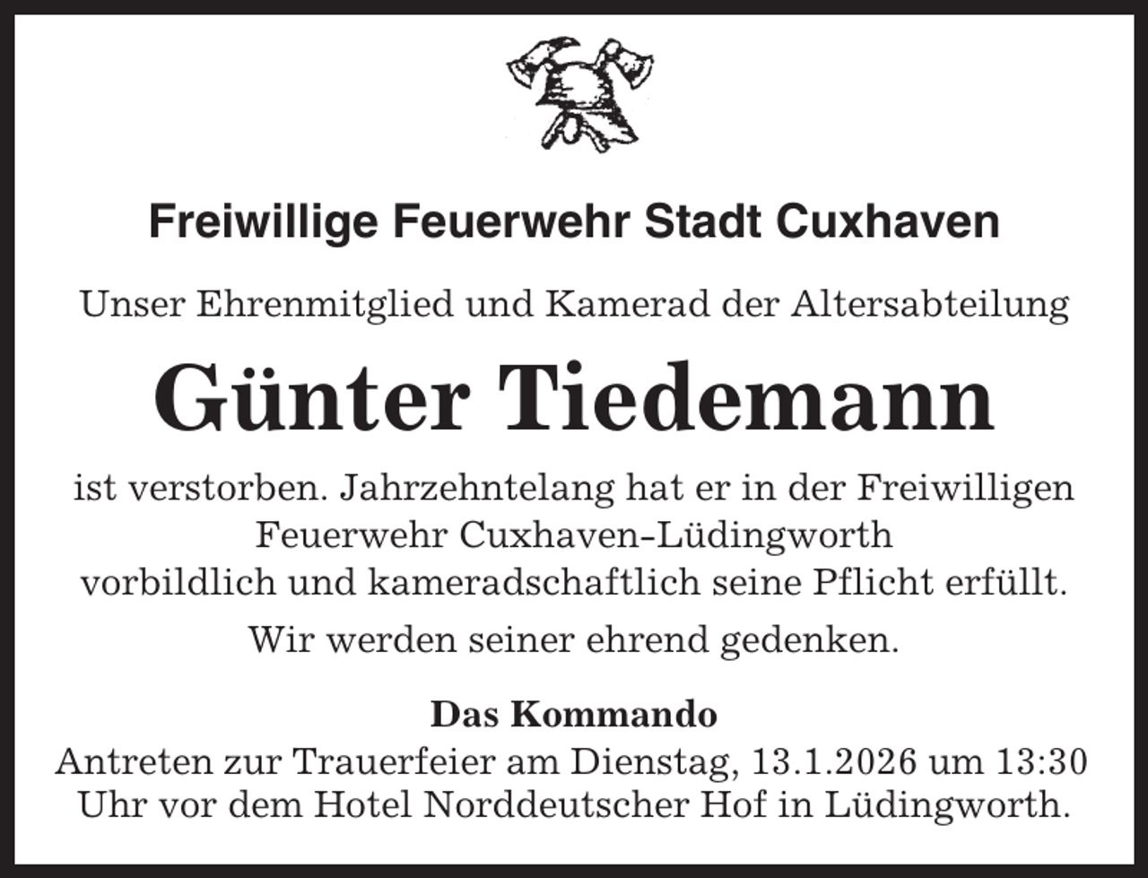 <p>Freiwillige Feuerwehr Stadt Cuxhaven<br />Unser Ehrenmitglied und Kamerad der Altersabteilung</p><p>Günter Tiedemann<br />ist verstorben. Jahrzehntelang hat er in der Freiwilligen<br />Feuerwehr Cuxhaven-Lüdingworth<br />vorbildlich und kameradschaftlich seine Pflicht erfüllt.<br />Wir werden seiner ehrend gedenken.<br />Das Kommando<br />Antreten zur Trauerfeier am Dienstag, 13.1.2026 um 13:30<br />Uhr vor dem Hotel Norddeutscher Hof in Lüdingworth.</p>