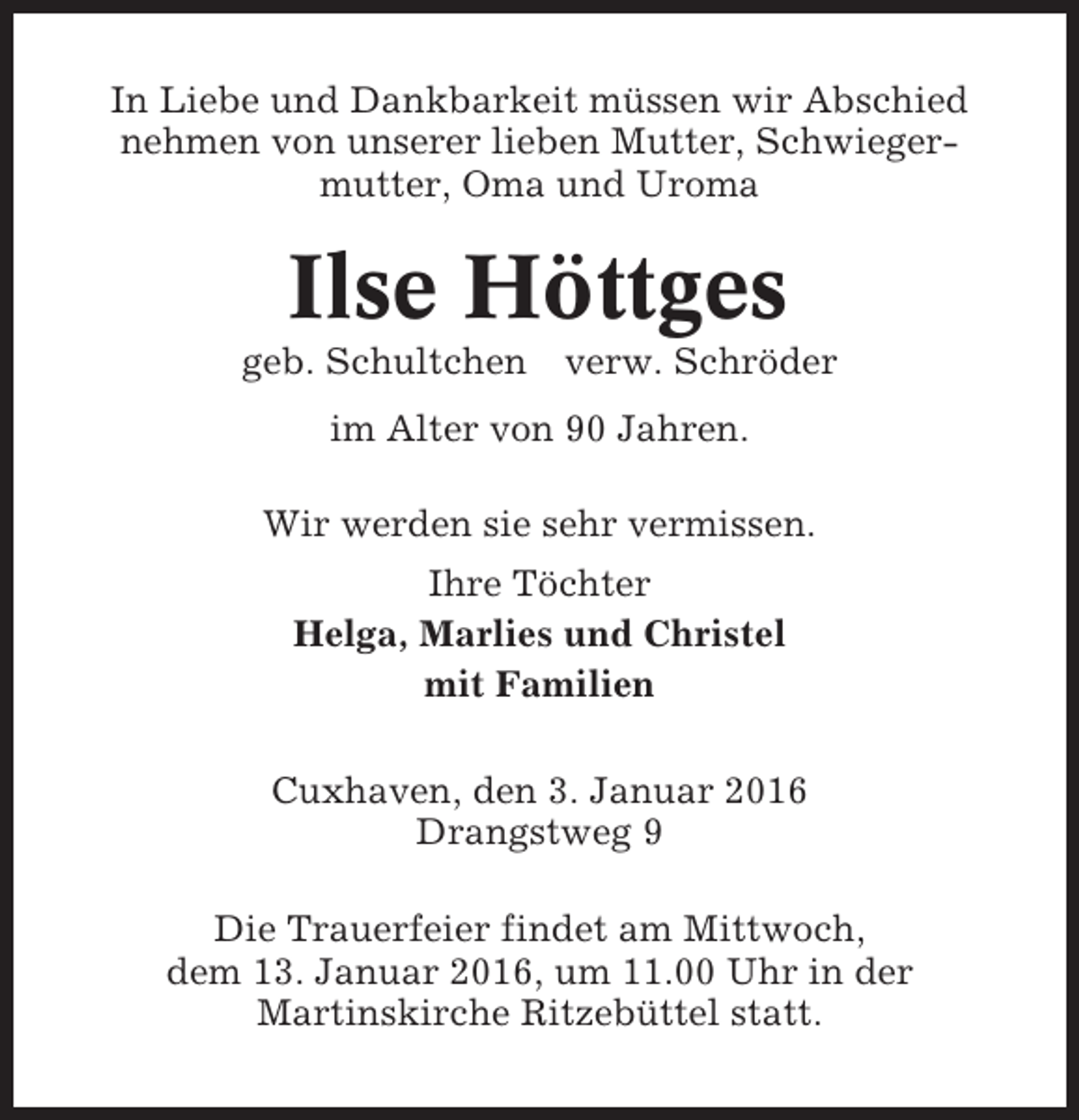 <p>In Liebe und Dankbarkeit müssen wir Abschied<br />nehmen von unserer lieben Mutter, Schwiegermutter, Oma und Uroma</p><p>Ilse Höttges<br />geb. Schultchen verw. Schröder<br />im Alter von 90 Jahren.<br />Wir werden sie sehr vermissen.<br />Ihre Töchter<br />Helga, Marlies und Christel<br />mit Familien<br />Cuxhaven, den 3. Januar 2016<br />Drangstweg 9<br />Die Trauerfeier findet am Mittwoch,<br />dem 13. Januar 2016, um 11.00 Uhr in der<br />Martinskirche Ritzebüttel statt.</p>