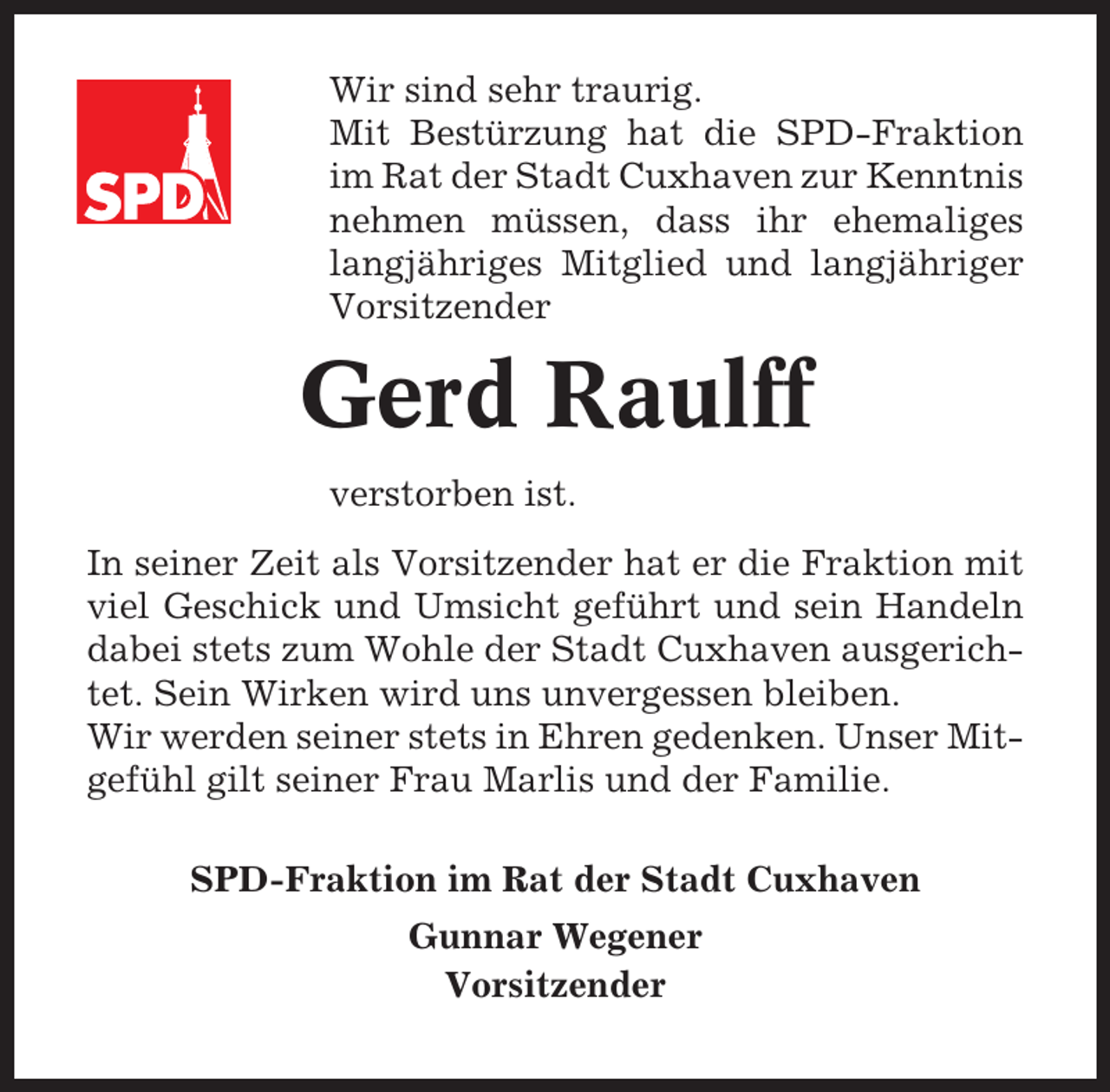<p>Wir sind sehr traurig.<br />Mit Bestürzung hat die SPD-Fraktion<br />im Rat der Stadt Cuxhaven zur Kenntnis<br />nehmen müssen, dass ihr ehemaliges<br />langjähriges Mitglied und langjähriger<br />Vorsitzender</p><p>Gerd Raulff<br />verstorben ist.<br />In seiner Zeit als Vorsitzender hat er die Fraktion mit<br />viel Geschick und Umsicht geführt und sein Handeln<br />dabei stets zum Wohle der Stadt Cuxhaven ausgerichtet. Sein Wirken wird uns unvergessen bleiben.<br />Wir werden seiner stets in Ehren gedenken. Unser Mitgefühl gilt seiner Frau Marlis und der Familie.<br />SPD-Fraktion im Rat der Stadt Cuxhaven<br />Gunnar Wegener<br />Vorsitzender</p>