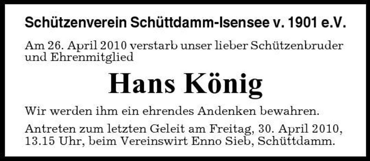 <p>Schützenverein Schüttdamm-Isensee v. 1901 e.V.<br />Am 26. April 2010 verstarb unser lieber Schützenbruder und Ehrenmitglied</p><p>Hans König<br />Wir werden ihm ein ehrendes Andenken bewahren. Antreten zum letzten Geleit am Freitag, 30. April 2010, 13.15 Uhr, beim Vereinswirt Enno Sieb, Schüttdamm.</p>