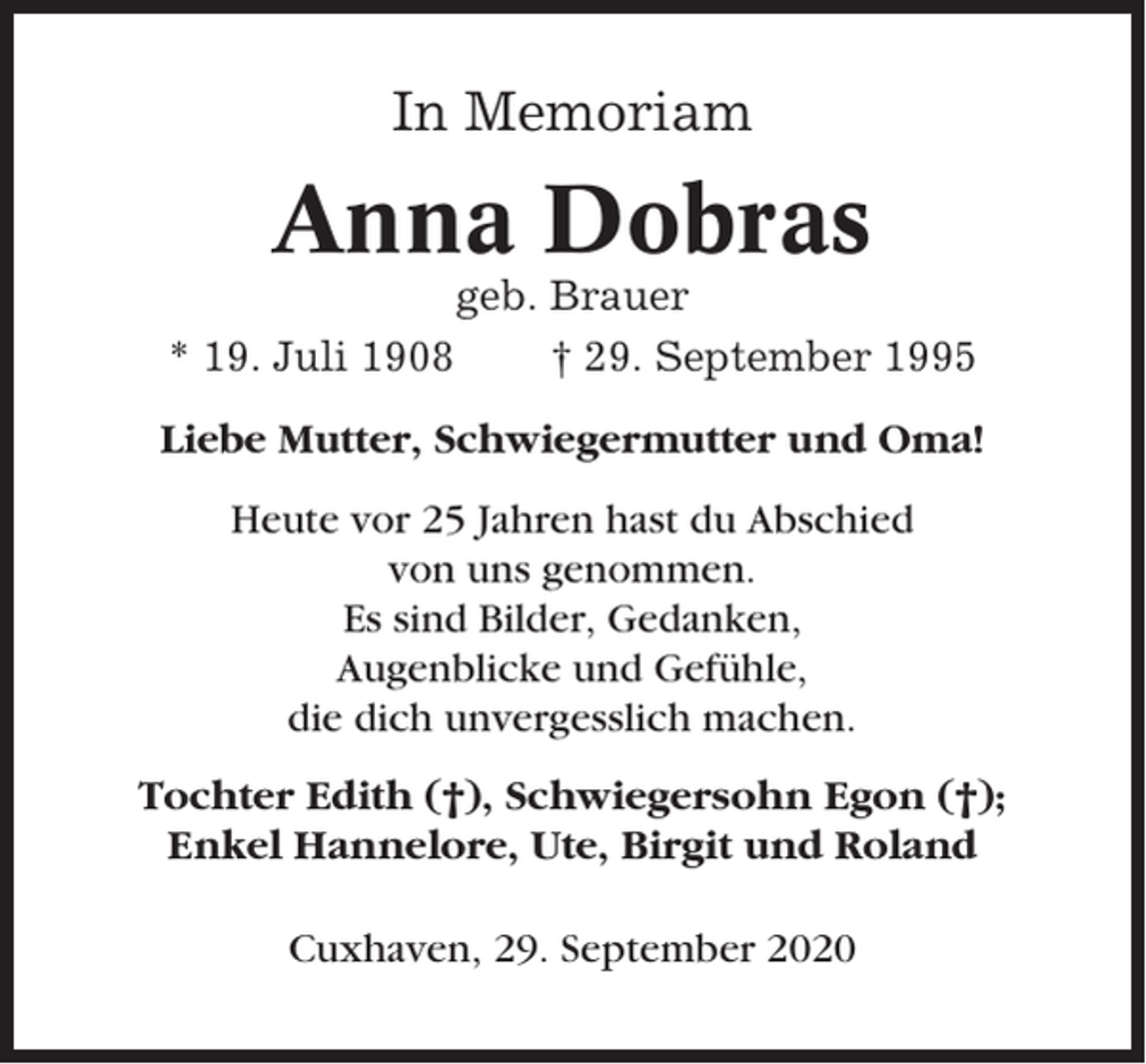 <p>In Memoriam</p><p>Anna Dobras<br />geb. Brauer<br />* 19. Juli 1908<br />† 29. September 1995<br />Liebe Mutter, Schwiegermutter und Oma!<br />Heute vor 25 Jahren hast du Abschied<br />von uns genommen.<br />Es sind Bilder, Gedanken,<br />Augenblicke und Gefühle,<br />die dich unvergesslich machen.<br />Tochter Edith (†), Schwiegersohn Egon (†);<br />Enkel Hannelore, Ute, Birgit und Roland<br />Cuxhaven, 29. September 2020</p>