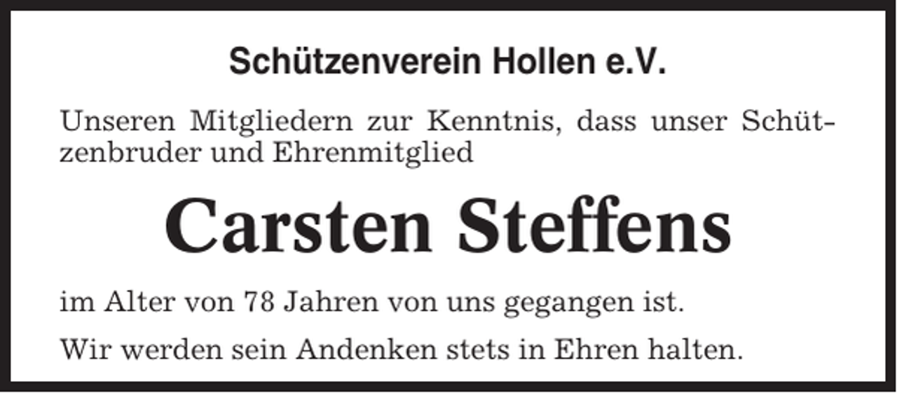 <p>Schützenverein Hollen e.V.<br />Unseren Mitgliedern zur Kenntnis, dass unser Schützenbruder und Ehrenmitglied</p><p>Carsten Steffens<br />im Alter von 78 Jahren von uns gegangen ist.<br />Wir werden sein Andenken stets in Ehren halten.</p>