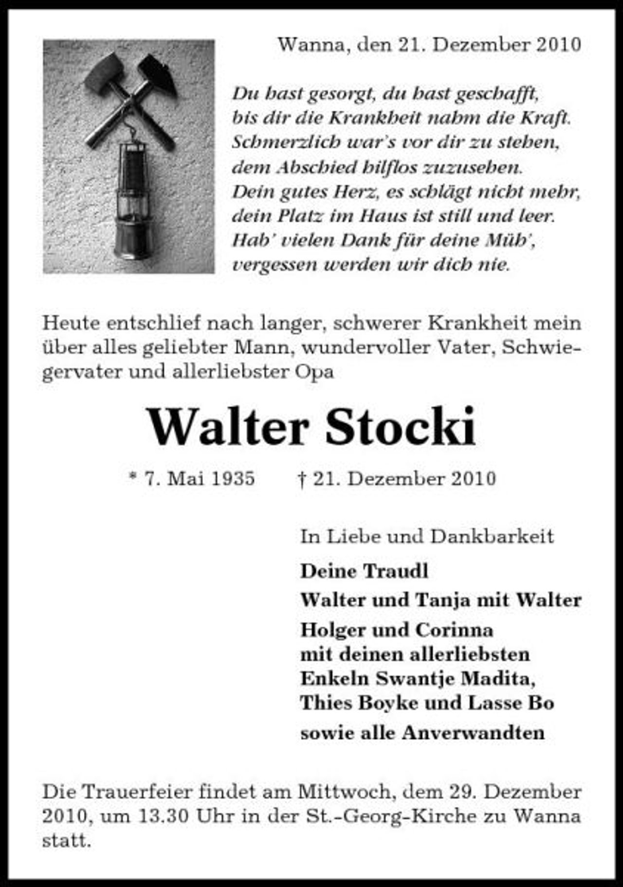 <p>Wanna, den 21. Dezember 2010 Du hast gesorgt, du hast geschafft, bis dir die Krankheit nahm die Kraft. Schmerzlich war’s vor dir zu stehen, dem Abschied hilflos zuzusehen. Dein gutes Herz, es schlägt nicht mehr, dein Platz im Haus ist still und leer. Hab’ vielen Dank für deine Müh’, vergessen werden wir dich nie. Heute entschlief nach langer, schwerer Krankheit mein über alles geliebter Mann, wundervoller Vater, Schwiegervater und allerliebster Opa</p><p>Walter Stocki<br />* 7. Mai 1935 † 21. Dezember 2010 In Liebe und Dankbarkeit Deine Traudl Walter und Tanja mit Walter Holger und Corinna mit deinen allerliebsten Enkeln Swantje Madita, Thies Boyke und Lasse Bo sowie alle Anverwandten Die Trauerfeier findet am Mittwoch, dem 29. Dezember 2010, um 13.30 Uhr in der St.-Georg-Kirche zu Wanna statt.</p>