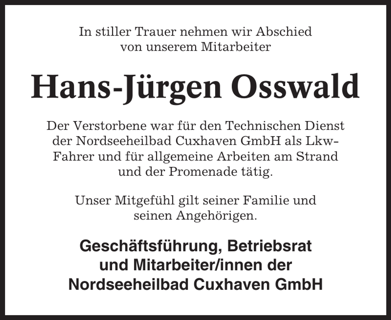 <p>In stiller Trauer nehmen wir Abschied<br />von unserem Mitarbeiter</p><p>Hans-Jürgen Osswald<br />Der Verstorbene war für den Technischen Dienst<br />der Nordseeheilbad Cuxhaven GmbH als LkwFahrer und für allgemeine Arbeiten am Strand<br />und der Promenade tätig.<br />Unser Mitgefühl gilt seiner Familie und<br />seinen Angehörigen.</p><p>Geschäftsführung, Betriebsrat<br />und Mitarbeiter/innen der<br />Nordseeheilbad Cuxhaven GmbH</p>