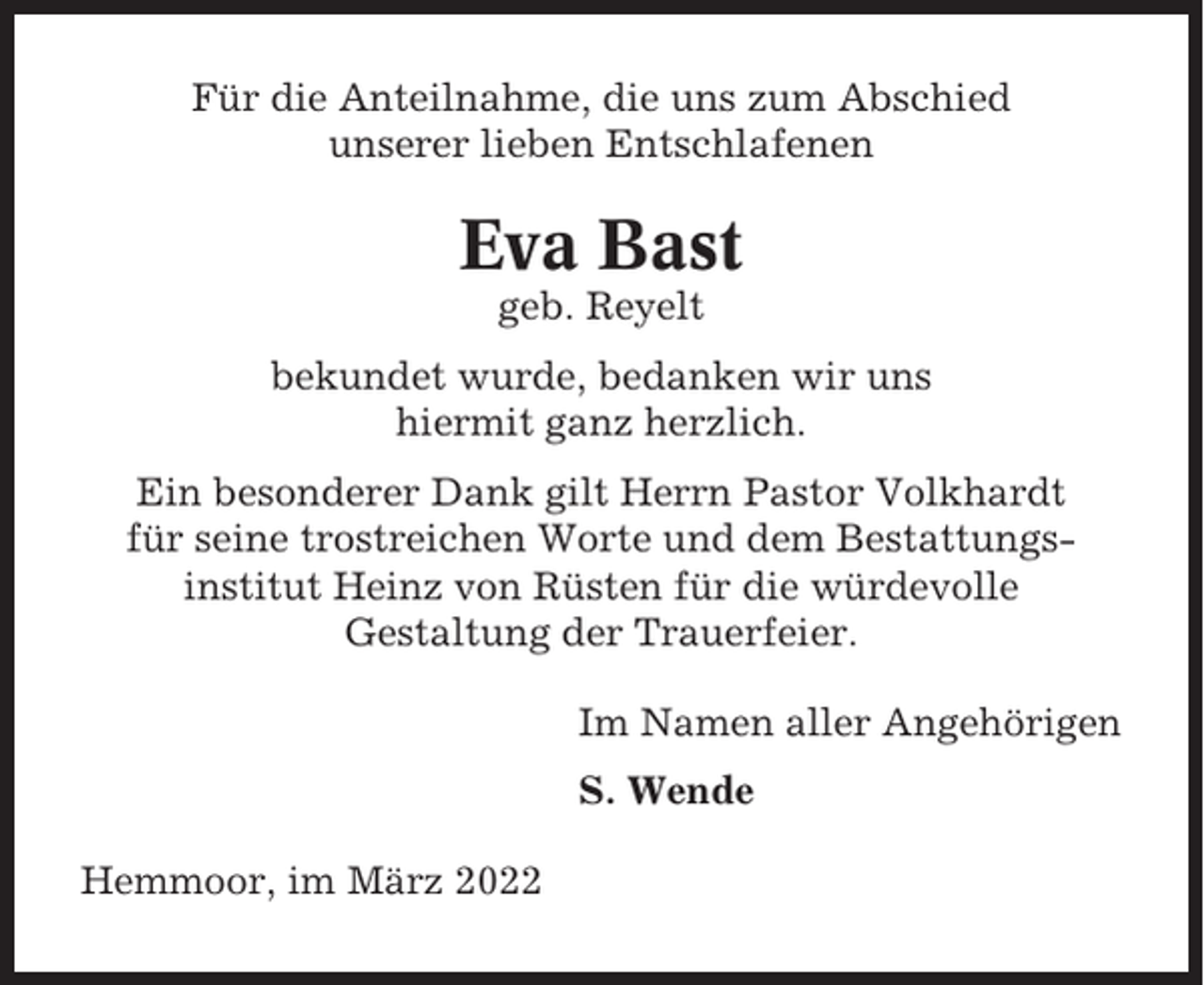 <p>Für die Anteilnahme, die uns zum Abschied<br />unserer lieben Entschlafenen</p><p>Eva Bast<br />geb. Reyelt<br />bekundet wurde, bedanken wir uns<br />hiermit ganz herzlich.<br />Ein besonderer Dank gilt Herrn Pastor Volkhardt<br />für seine trostreichen Worte und dem Bestattungsinstitut Heinz von Rüsten für die würdevolle<br />Gestaltung der Trauerfeier.<br />Im Namen aller Angehörigen<br />S. Wende<br />Hemmoor, im März 2022</p>