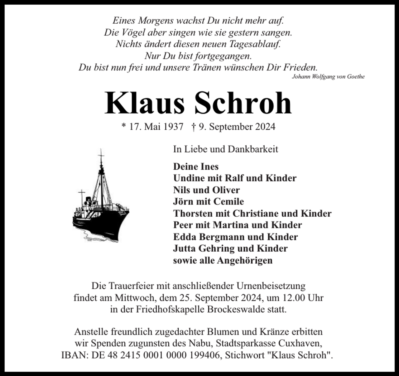 <p>Eines Morgens wachst Du nicht mehr auf.<br />Die Vögel aber singen wie sie gestern sangen.<br />Nichts ändert diesen neuen Tagesablauf.<br />Nur Du bist fortgegangen.<br />Du bist nun frei und unsere Tränen wünschen Dir Frieden.</p><p>Johann Wolfgang von Goethe</p><p>Klaus Schroh<br />* 17. Mai 1937 † 9. September 2024</p><p>In Liebe und Dankbarkeit<br />Deine Ines<br />Undine mit Ralf und Kinder<br />Nils und Oliver<br />Jörn mit Cemile<br />Thorsten mit Christiane und Kinder<br />Peer mit Martina und Kinder<br />Edda Bergmann und Kinder<br />Jutta Gehring und Kinder<br />sowie alle Angehörigen<br />Die Trauerfeier mit anschließender Urnenbeisetzung<br />findet am Mittwoch, dem 25. September 2024, um 12.00 Uhr<br />in der Friedhofskapelle Brockeswalde statt.<br />Anstelle freundlich zugedachter Blumen und Kränze erbitten<br />wir Spenden zugunsten des Nabu, Stadtsparkasse Cuxhaven,<br />IBAN: DE 48 2415 0001 0000 199406, Stichwort "Klaus Schroh".</p>