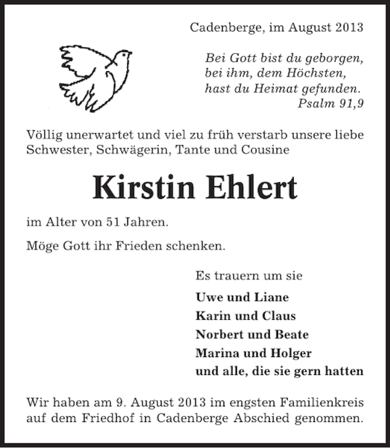 <p>Cadenberge, im August 2013<br />Bei Gott bist du geborgen,<br />bei ihm, dem Höchsten,<br />hast du Heimat gefunden.<br />Psalm 91,9<br />Völlig unerwartet und viel zu früh verstarb unsere liebe<br />Schwester, Schwägerin, Tante und Cousine</p><p>Kirstin Ehlert<br />im Alter von 51 Jahren.<br />Möge Gott ihr Frieden schenken.<br />Es trauern um sie<br />Uwe und Liane<br />Karin und Claus<br />Norbert und Beate<br />Marina und Holger<br />und alle, die sie gern hatten<br />Wir haben am 9. August 2013 im engsten Familienkreis<br />auf dem Friedhof in Cadenberge Abschied genommen.</p>