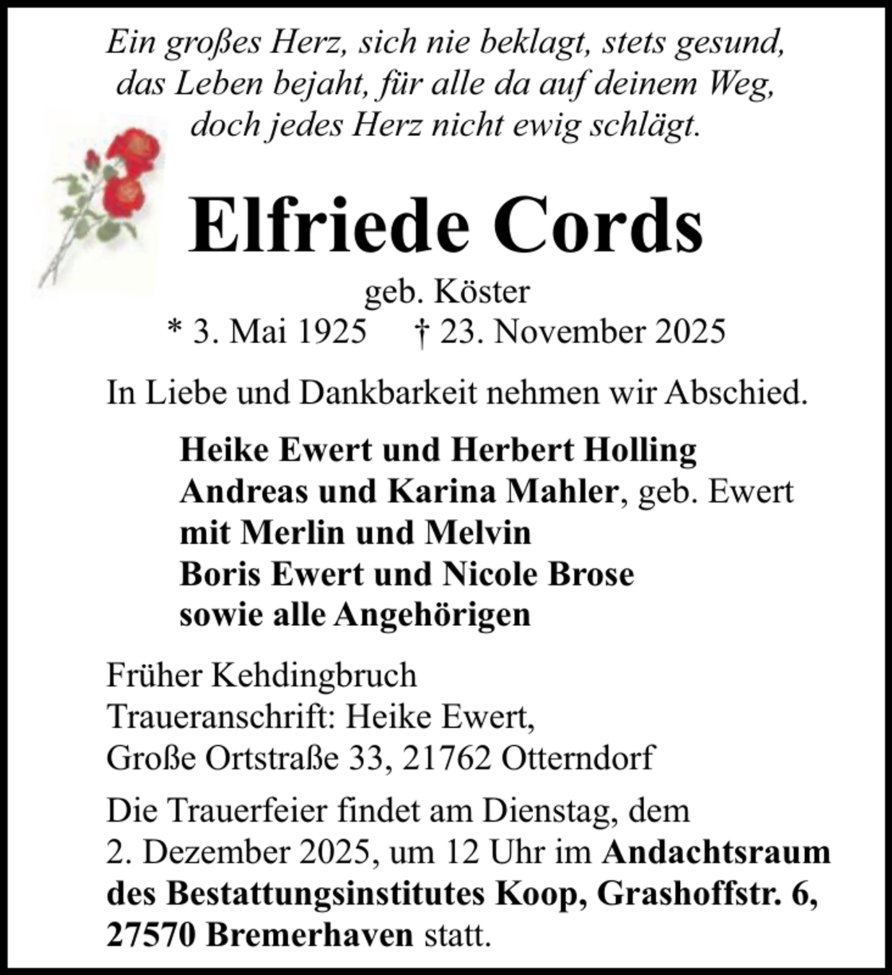 <p>Ein großes Herz, sich nie beklagt, stets gesund,<br />das Leben bejaht, für alle da auf deinem Weg,<br />doch jedes Herz nicht ewig schlägt.</p><p>Elfriede Cords</p><p>geb. Köster<br />* 3. Mai 1925 † 23. November 2025<br />In Liebe und Dankbarkeit nehmen wir Abschied.<br />Heike Ewert und Herbert Holling<br />Andreas und Karina Mahler, geb. Ewert<br />mit Merlin und Melvin<br />Boris Ewert und Nicole Brose<br />sowie alle Angehörigen<br />Früher Kehdingbruch<br />Traueranschrift: Heike Ewert,<br />Große Ortstraße 33, 21762 Otterndorf<br />Die Trauerfeier findet am Dienstag, dem<br />2. Dezember 2025, um 12 Uhr im Andachtsraum<br />des Bestattungsinstitutes Koop, Grashoffstr. 6,<br />27570 Bremerhaven statt.</p>