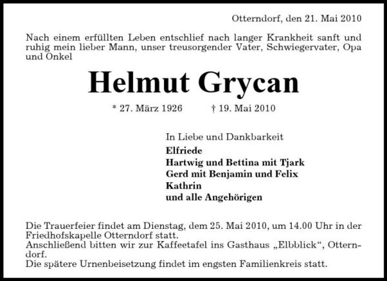 <p>Otterndorf, den 21. Mai 2010 Nach einem erfüllten Leben entschlief nach langer Krankheit sanft und ruhig mein lieber Mann, unser treusorgender Vater, Schwiegervater, Opa und Onkel</p><p>Helmut Grycan<br />* 27. März 1926 † 19. Mai 2010 In Liebe und Dankbarkeit Elfriede Hartwig und Bettina mit Tjark Gerd mit Benjamin und Felix Kathrin und alle Angehörigen Die Trauerfeier findet am Dienstag, dem 25. Mai 2010, um 14.00 Uhr in der Friedhofskapelle Otterndorf statt. Anschließend bitten wir zur Kaffeetafel ins Gasthaus „Elbblick“, Otterndorf. Die spätere Urnenbeisetzung findet im engsten Familienkreis statt.</p>