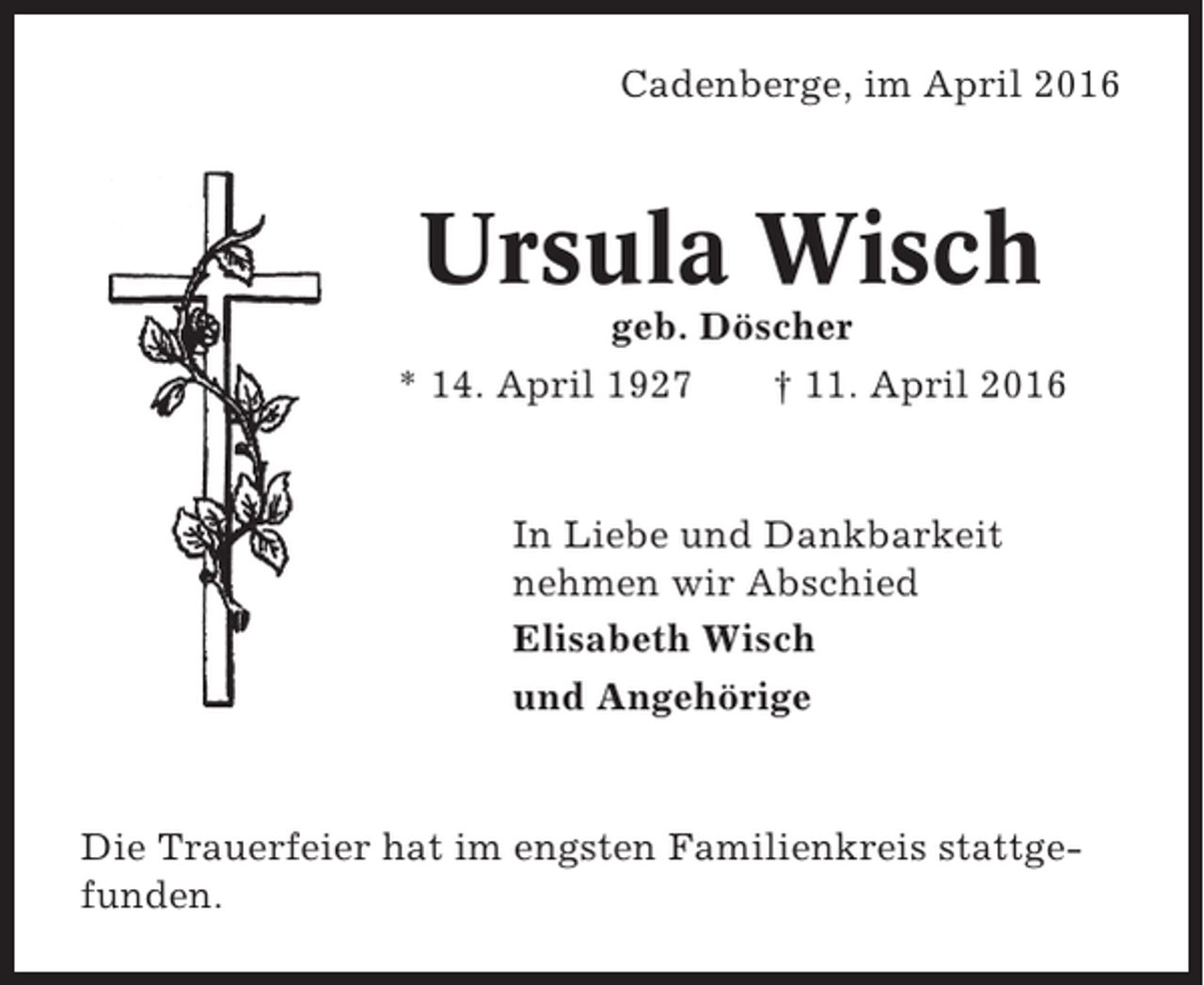<p>Cadenberge, im April 2016</p><p>Ursula Wisch<br />geb. Döscher<br />* 14. April 1927<br />† 11. April 2016</p><p>In Liebe und Dankbarkeit<br />nehmen wir Abschied<br />Elisabeth Wisch<br />und Angehörige</p><p>Die Trauerfeier hat im engsten Familienkreis stattgefunden.</p>