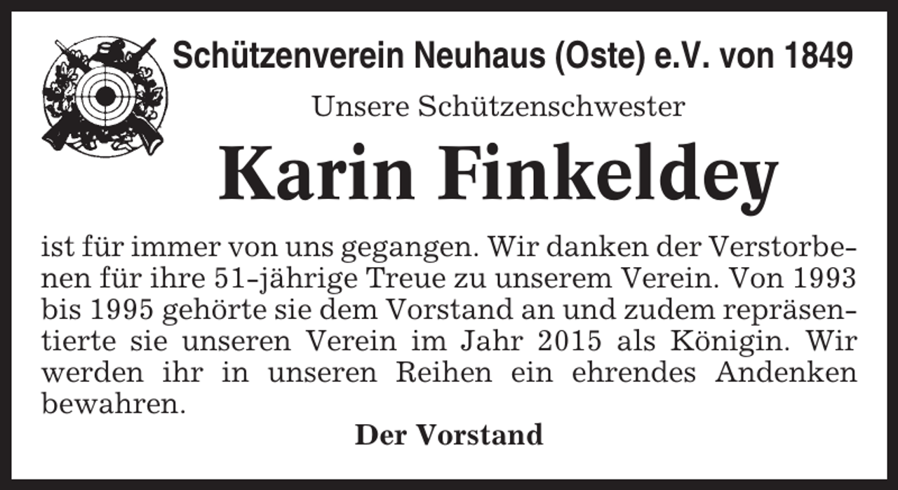 <p>Schützenverein Neuhaus (Oste) e.V. von 1849<br />Unsere Schützenschwester</p><p>Karin Finkeldey<br />ist für immer von uns gegangen. Wir danken der Verstorbenen für ihre 51-jährige Treue zu unserem Verein. Von 1993<br />bis 1995 gehörte sie dem Vorstand an und zudem repräsentierte sie unseren Verein im Jahr 2015 als Königin. Wir<br />werden ihr in unseren Reihen ein ehrendes Andenken<br />bewahren.<br />Der Vorstand</p>