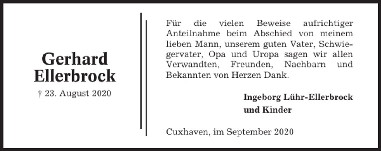 <p>Gerhard<br />Ellerbrock<br />† 23. August 2020</p><p>Für die vielen Beweise aufrichtiger<br />Anteilnahme beim Abschied von meinem<br />lieben Mann, unserem guten Vater, Schwiegervater, Opa und Uropa sagen wir allen<br />Verwandten, Freunden, Nachbarn und<br />Bekannten von Herzen Dank.<br />Ingeborg Lühr-Ellerbrock<br />und Kinder<br />Cuxhaven, im September 2020</p>