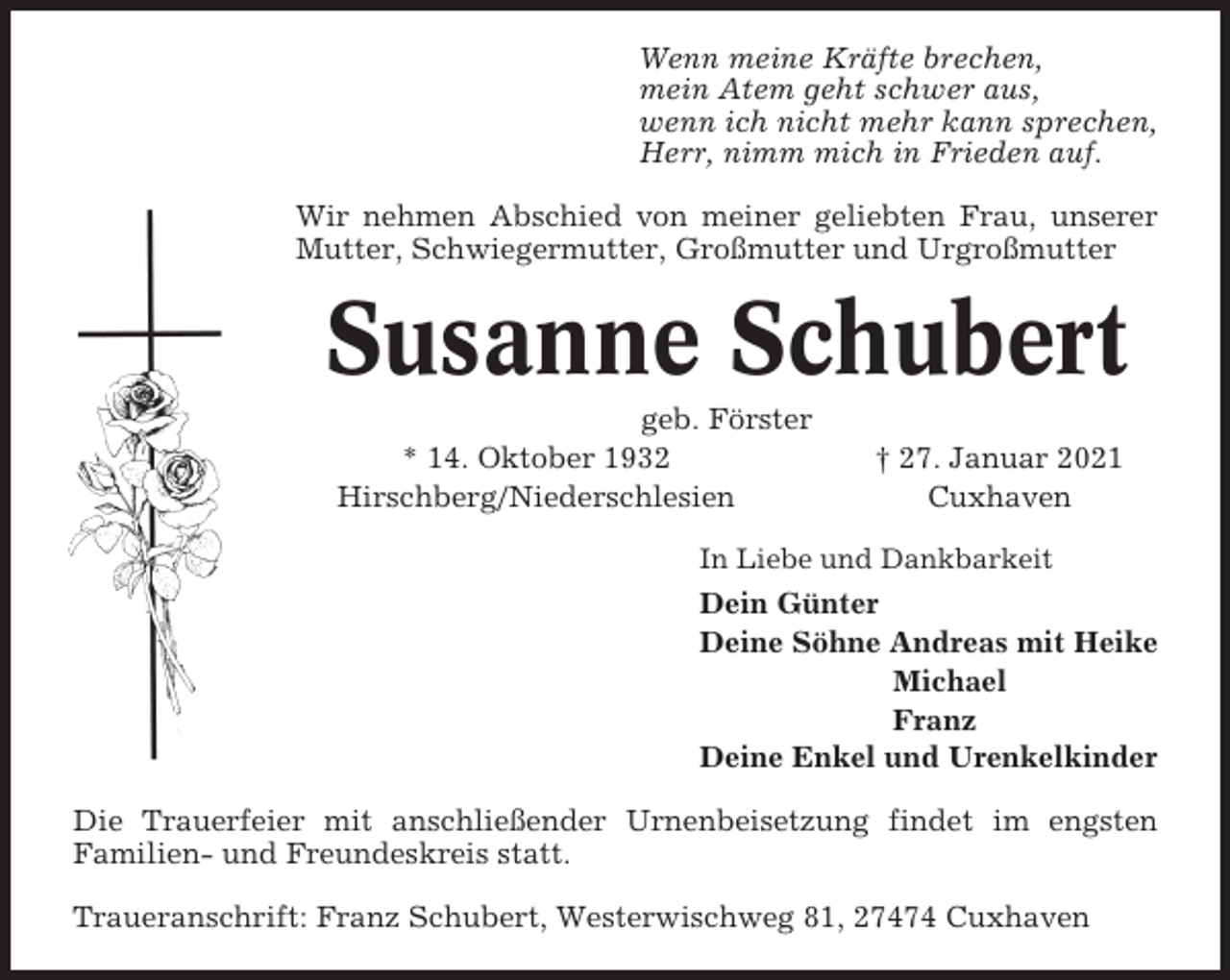 <p>Wenn meine Kräfte brechen,<br />mein Atem geht schwer aus,<br />wenn ich nicht mehr kann sprechen,<br />Herr, nimm mich in Frieden auf.<br />Wir nehmen Abschied von meiner geliebten Frau, unserer<br />Mutter, Schwiegermutter, Großmutter und Urgroßmutter</p><p>Susanne Schubert<br />geb. Förster<br />* 14. Oktober 1932<br />Hirschberg/Niederschlesien</p><p>† 27. Januar 2021<br />Cuxhaven</p><p>In Liebe und Dankbarkeit</p><p>Dein Günter<br />Deine Söhne Andreas mit Heike<br />Michael<br />Franz<br />Deine Enkel und Urenkelkinder<br />Die Trauerfeier mit anschließender Urnenbeisetzung findet im engsten<br />Familien- und Freundeskreis statt.<br />Traueranschrift: Franz Schubert, Westerwischweg 81, 27474 Cuxhaven</p>