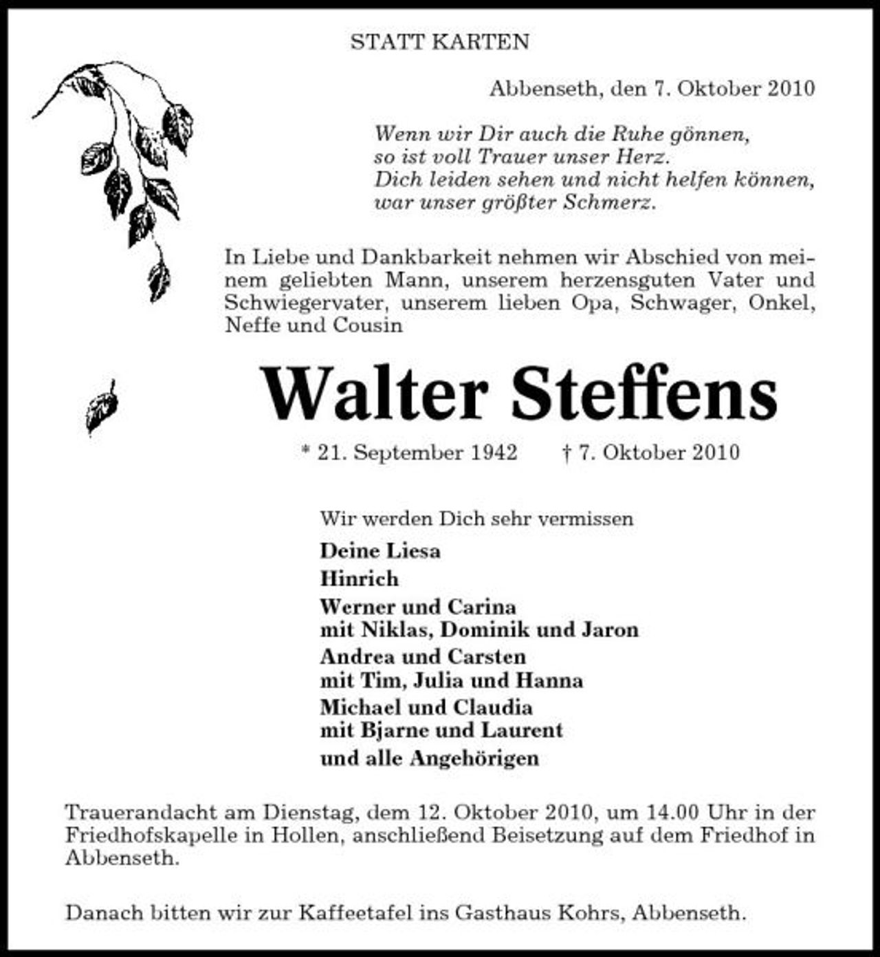 <p>STATT KARTEN Abbenseth, den 7. Oktober 2010 Wenn wir Dir auch die Ruhe gönnen, so ist voll Trauer unser Herz. Dich leiden sehen und nicht helfen können, war unser größter Schmerz. In Liebe und Dankbarkeit nehmen wir Abschied von meinem geliebten Mann, unserem herzensguten Vater und Schwiegervater, unserem lieben Opa, Schwager, Onkel, Neffe und Cousin</p><p>Walter Steffens<br />* 21. September 1942 † 7. Oktober 2010<br />Wir werden Dich sehr vermissen</p><p>Deine Liesa Hinrich Werner und Carina mit Niklas, Dominik und Jaron Andrea und Carsten mit Tim, Julia und Hanna Michael und Claudia mit Bjarne und Laurent und alle Angehörigen Trauerandacht am Dienstag, dem 12. Oktober 2010, um 14.00 Uhr in der Friedhofskapelle in Hollen, anschließend Beisetzung auf dem Friedhof in Abbenseth. Danach bitten wir zur Kaffeetafel ins Gasthaus Kohrs, Abbenseth.</p>