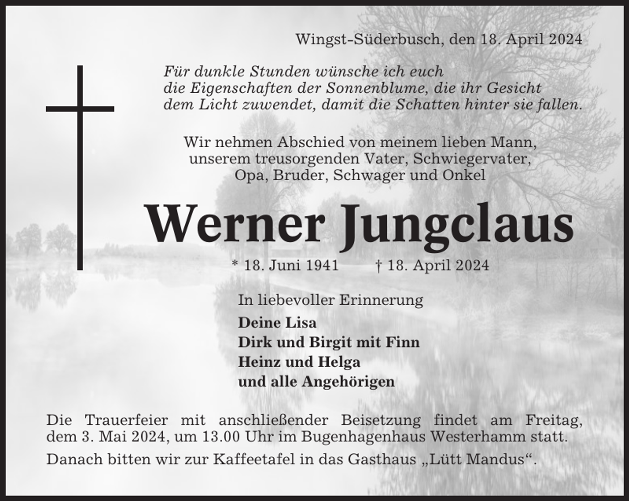 <p>Wingst-Süderbusch, den 18. April 2024<br />Für dunkle Stunden wünsche ich euch<br />die Eigenschaften der Sonnenblume, die ihr Gesicht<br />dem Licht zuwendet, damit die Schatten hinter sie fallen.<br />Wir nehmen Abschied von meinem lieben Mann,<br />unserem treusorgenden Vater, Schwiegervater,<br />Opa, Bruder, Schwager und Onkel</p><p>Werner Jungclaus<br />* 18. Juni 1941</p><p>† 18. April 2024</p><p>In liebevoller Erinnerung<br />Deine Lisa<br />Dirk und Birgit mit Finn<br />Heinz und Helga<br />und alle Angehörigen<br />Die Trauerfeier mit anschließender Beisetzung findet am Freitag,<br />dem 3. Mai 2024, um 13.00 Uhr im Bugenhagenhaus Westerhamm statt.<br />Danach bitten wir zur Kaffeetafel in das Gasthaus „Lütt Mandus“.</p>
