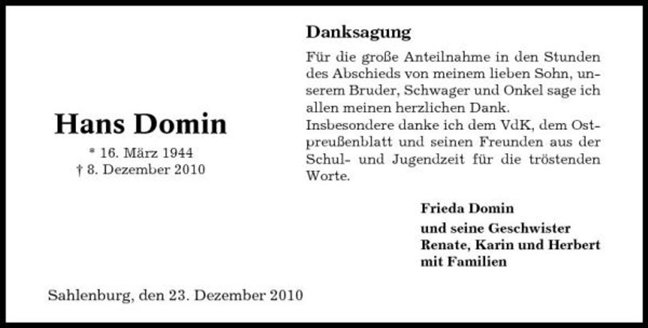 <p>Danksagung<br />Für die große Anteilnahme in den Stunden des Abschieds von meinem lieben Sohn, unserem Bruder, Schwager und Onkel sage ich allen meinen herzlichen Dank. Insbesondere danke ich dem VdK, dem Ostpreußenblatt und seinen Freunden aus der Schul- und Jugendzeit für die tröstenden Worte. Frieda Domin und seine Geschwister Renate, Karin und Herbert mit Familien</p><p>Hans Domin<br />* 16. März 1944 † 8. Dezember 2010</p><p>Sahlenburg, den 23. Dezember 2010</p>