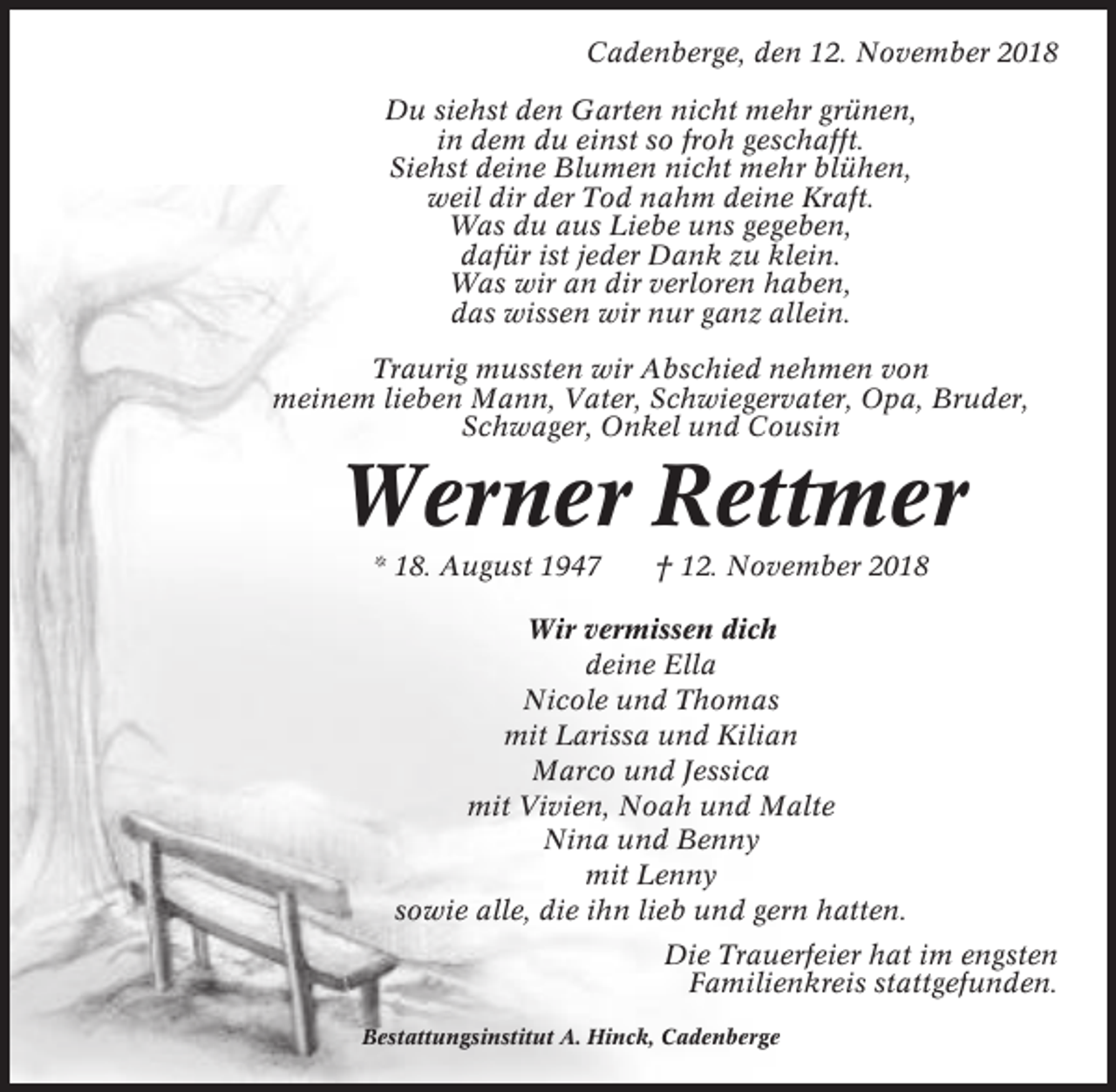 <p>Cadenberge, den 12. November 2018<br />Du siehst den Garten nicht mehr grünen,<br />in dem du einst so froh geschafft.<br />Siehst deine Blumen nicht mehr blühen,<br />weil dir der Tod nahm deine Kraft.<br />Was du aus Liebe uns gegeben,<br />dafür ist jeder Dank zu klein.<br />Was wir an dir verloren haben,<br />das wissen wir nur ganz allein.<br />Traurig mussten wir Abschied nehmen von<br />meinem lieben Mann, Vater, Schwiegervater, Opa, Bruder,<br />Schwager, Onkel und Cousin</p><p>Werner Rettmer<br />* 18. August 1947</p><p>† 12. November 2018</p><p>Wir vermissen dich<br />deine Ella<br />Nicole und Thomas<br />mit Larissa und Kilian<br />Marco und Jessica<br />mit Vivien, Noah und Malte<br />Nina und Benny<br />mit Lenny<br />sowie alle, die ihn lieb und gern hatten.<br />Die Trauerfeier hat im engsten<br />Familienkreis stattgefunden.<br />Bestattungsinstitut A. Hinck, Cadenberge</p>
