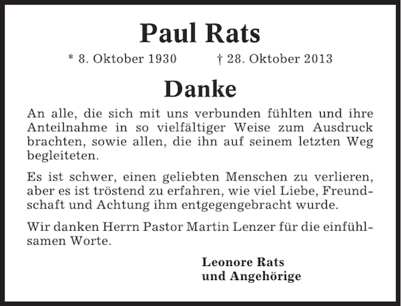 <p>Paul Rats<br />* 8. Oktober 1930</p><p>† 28. Oktober 2013</p><p>Danke<br />An alle, die sich mit uns verbunden fühlten und ihre<br />Anteilnahme in so vielfältiger Weise zum Ausdruck<br />brachten, sowie allen, die ihn auf seinem letzten Weg<br />begleiteten.<br />Es ist schwer, einen geliebten Menschen zu verlieren,<br />aber es ist tröstend zu erfahren, wie viel Liebe, Freundschaft und Achtung ihm entgegengebracht wurde.<br />Wir danken Herrn Pastor Martin Lenzer für die einfühlsamen Worte.<br />Leonore Rats<br />und Angehörige</p>