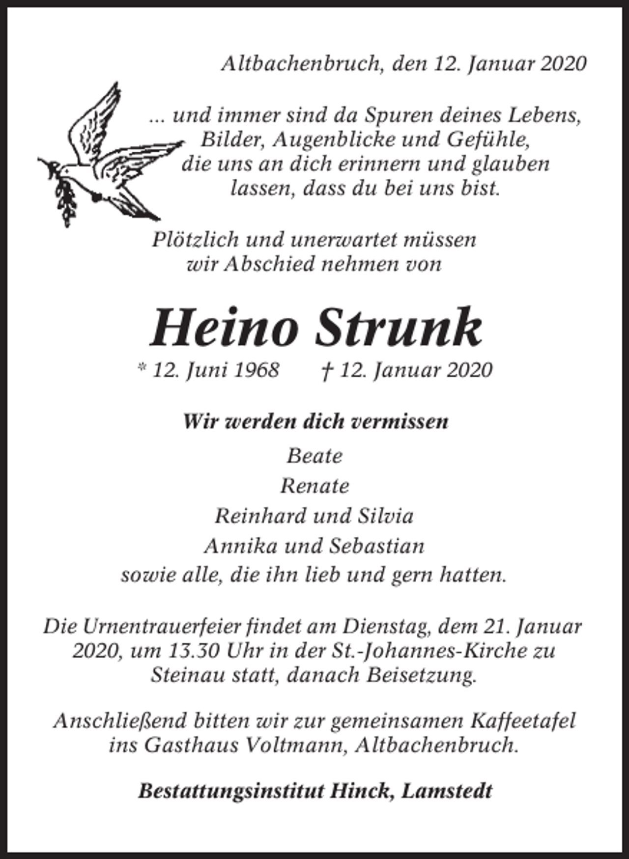 <p>Altbachenbruch, den 12. Januar 2020<br />... und immer sind da Spuren deines Lebens,<br />Bilder, Augenblicke und Gefühle,<br />die uns an dich erinnern und glauben<br />lassen, dass du bei uns bist.<br />Plötzlich und unerwartet müssen<br />wir Abschied nehmen von</p><p>Heino Strunk<br />* 12. Juni 1968</p><p>† 12. Januar 2020</p><p>Wir werden dich vermissen<br />Beate<br />Renate<br />Reinhard und Silvia<br />Annika und Sebastian<br />sowie alle, die ihn lieb und gern hatten.<br />Die Urnentrauerfeier findet am Dienstag, dem 21. Januar<br />2020, um 13.30 Uhr in der St.-Johannes-Kirche zu<br />Steinau statt, danach Beisetzung.<br />Anschließend bitten wir zur gemeinsamen Kaffeetafel<br />ins Gasthaus Voltmann, Altbachenbruch.<br />Bestattungsinstitut Hinck, Lamstedt</p>