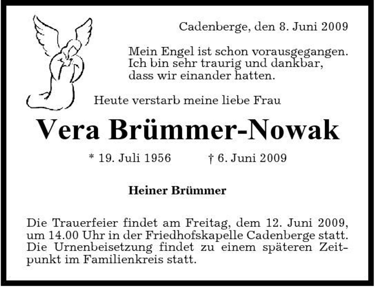 <p>Cadenberge, den 8. Juni 2009 Mein Engel ist schon vorausgegangen. Ich bin sehr traurig und dankbar, dass wir einander hatten. Heute verstarb meine liebe Frau</p><p>Vera Brümmer-Nowak<br />* 19. Juli 1956 † 6. Juni 2009 Heiner Brümmer Die Trauerfeier findet am Freitag, dem 12. Juni 2009, um 14.00 Uhr in der Friedhofskapelle Cadenberge statt. Die Urnenbeisetzung findet zu einem späteren Zeitpunkt im Familienkreis statt.</p>