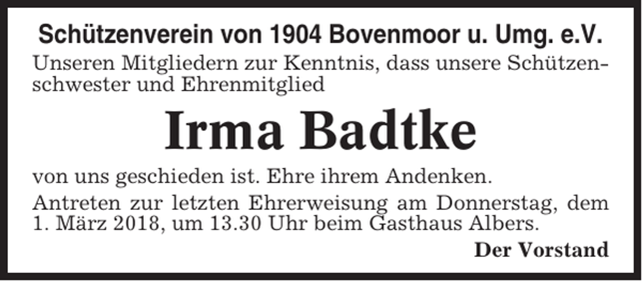 <p>Schützenverein von 1904 Bovenmoor u. Umg. e.V.<br />Unseren Mitgliedern zur Kenntnis, dass unsere Schützenschwester und Ehrenmitglied</p><p>Irma Badtke<br />von uns geschieden ist. Ehre ihrem Andenken.<br />Antreten zur letzten Ehrerweisung am Donnerstag, dem<br />1. März 2018, um 13.30 Uhr beim Gasthaus Albers.<br />Der Vorstand</p>
