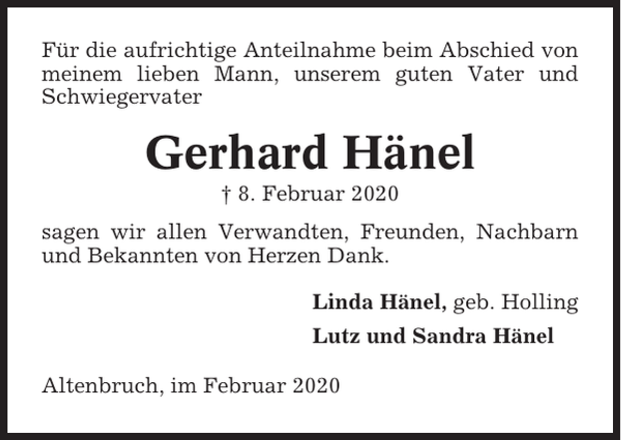 <p>Für die aufrichtige Anteilnahme beim Abschied von<br />meinem lieben Mann, unserem guten Vater und<br />Schwiegervater</p><p>Gerhard Hänel<br />† 8. Februar 2020<br />sagen wir allen Verwandten, Freunden, Nachbarn<br />und Bekannten von Herzen Dank.<br />Linda Hänel, geb. Holling<br />Lutz und Sandra Hänel<br />Altenbruch, im Februar 2020</p>