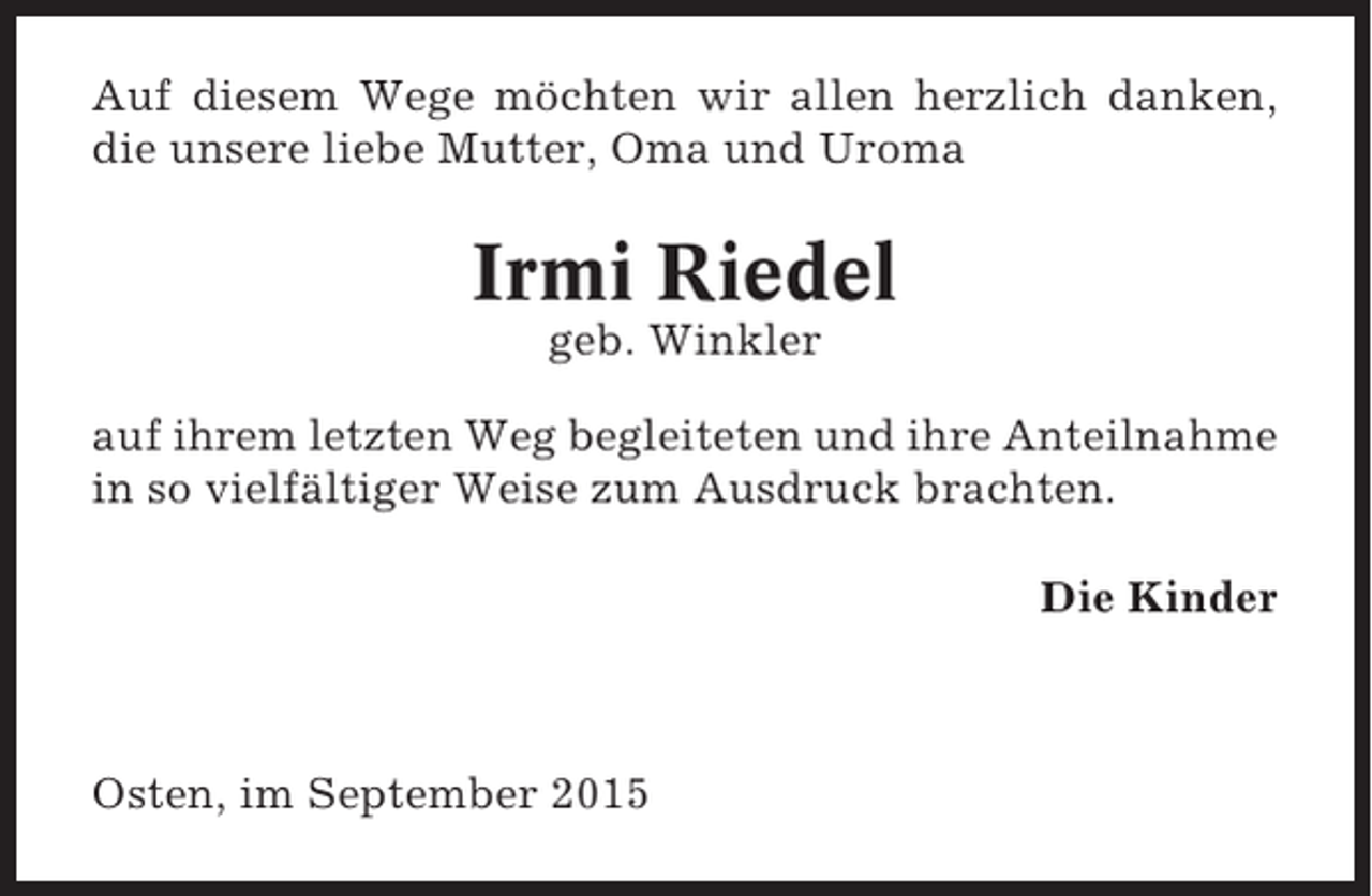 <p>Auf diesem Wege möchten wir allen herzlich danken,<br />die unsere liebe Mutter, Oma und Uroma</p><p>Irmi Riedel<br />geb. Winkler<br />auf ihrem letzten Weg begleiteten und ihre Anteilnahme<br />in so vielfältiger Weise zum Ausdruck brachten.<br />Die Kinder</p><p>Osten, im September 2015</p>