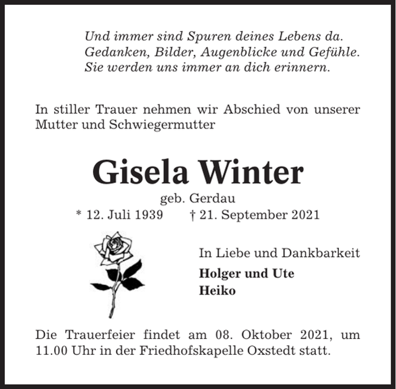 <p>Und immer sind Spuren deines Lebens da.<br />Gedanken, Bilder, Augenblicke und Gefühle.<br />Sie werden uns immer an dich erinnern.<br />In stiller Trauer nehmen wir Abschied von unserer<br />Mutter und Schwiegermutter</p><p>Gisela Winter<br />geb. Gerdau<br />* 12. Juli 1939<br />† 21. September 2021<br />In Liebe und Dankbarkeit<br />Holger und Ute<br />Heiko</p><p>Die Trauerfeier findet am 08. Oktober 2021, um<br />11.00 Uhr in der Friedhofskapelle Oxstedt statt.</p>