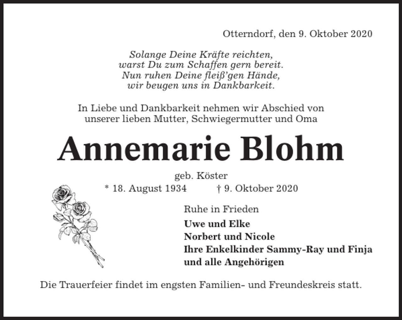 <p>Otterndorf, den 9. Oktober 2020<br />Solange Deine Kräfte reichten,<br />warst Du zum Schaffen gern bereit.<br />Nun ruhen Deine fleiß’gen Hände,<br />wir beugen uns in Dankbarkeit.<br />In Liebe und Dankbarkeit nehmen wir Abschied von<br />unserer lieben Mutter, Schwiegermutter und Oma</p><p>Annemarie Blohm<br />geb. Köster<br />* 18. August 1934<br />† 9. Oktober 2020<br />Ruhe in Frieden<br />Uwe und Elke<br />Norbert und Nicole<br />Ihre Enkelkinder Sammy-Ray und Finja<br />und alle Angehörigen<br />Die Trauerfeier findet im engsten Familien- und Freundeskreis statt.</p>