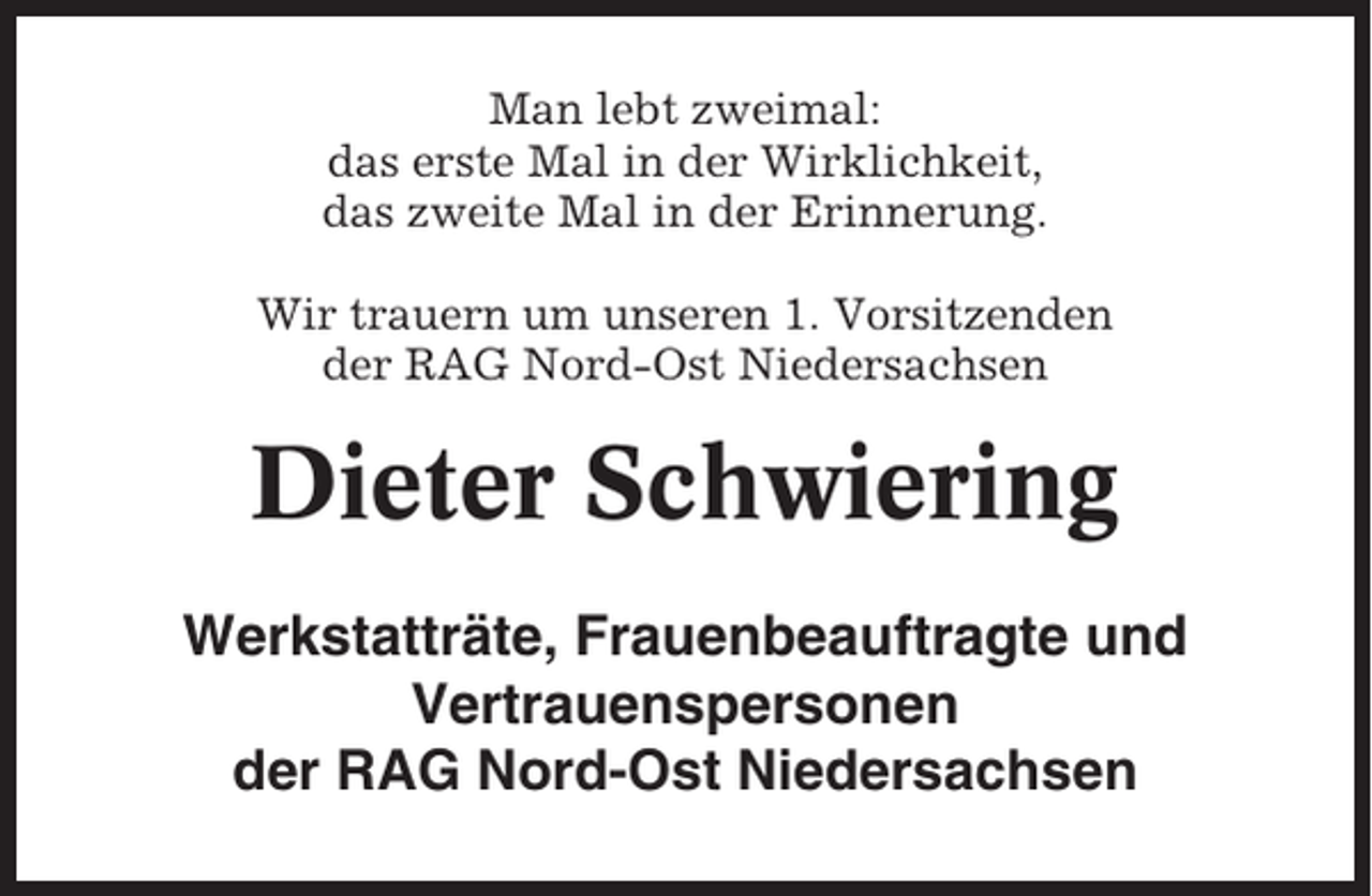 <p>Man lebt zweimal:<br />das erste Mal in der Wirklichkeit,<br />das zweite Mal in der Erinnerung.<br />Wir trauern um unseren 1. Vorsitzenden<br />der RAG Nord-Ost Niedersachsen</p><p>Dieter Schwiering<br />Werkstatträte, Frauenbeauftragte und<br />Vertrauenspersonen<br />der RAG Nord-Ost Niedersachsen</p>