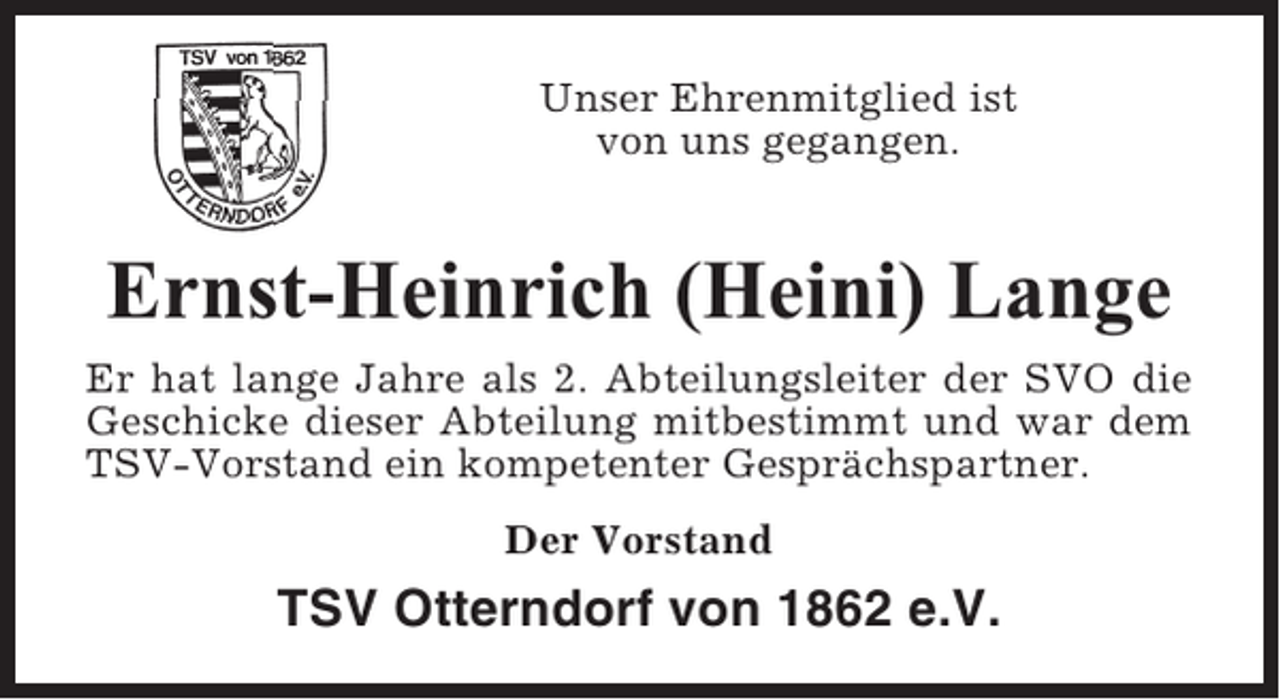 <p>Unser Ehrenmitglied ist<br />von uns gegangen.</p><p>Ernst-Heinrich (Heini) Lange<br />Er hat lange Jahre als 2. Abteilungsleiter der SVO die<br />Geschicke dieser Abteilung mitbestimmt und war dem<br />TSV-Vorstand ein kompetenter Gesprächspartner.<br />Der Vorstand</p><p>TSV Otterndorf von 1862 e.V.</p>