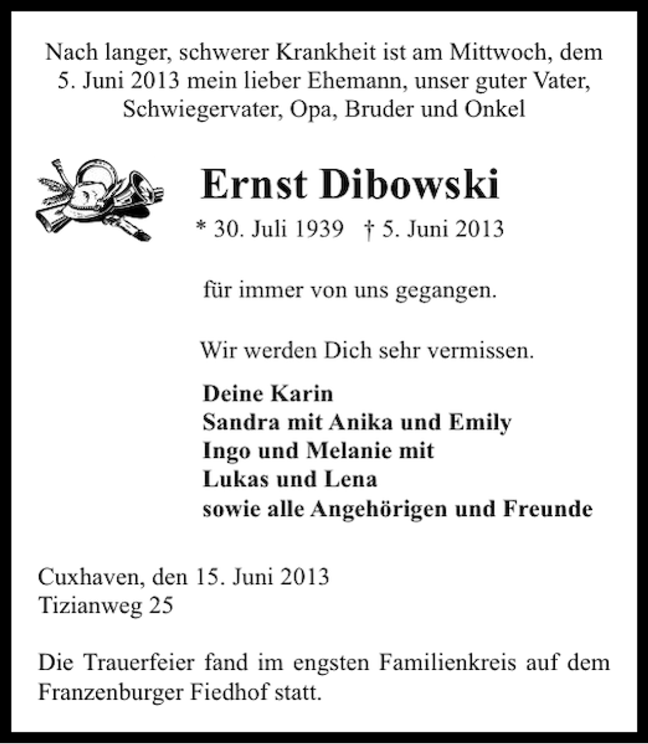 <p>Nach langer, schwerer Krankheit ist am Mittwoch, dem<br />5. Juni 2013 mein lieber Ehemann, unser guter Vater,<br />Schwiegervater, Opa, Bruder und Onkel</p><p>Ernst Dibowski</p><p>* 30. Juli 1939 † 5. Juni 2013<br />für immer von uns gegangen.<br />Wir werden Dich sehr vermissen.<br />Deine Karin<br />Sandra mit Anika und Emily<br />Ingo und Melanie mit<br />Lukas und Lena<br />sowie alle Angehörigen und Freunde<br />Cuxhaven, den 15. Juni 2013<br />Tizianweg 25<br />Die Trauerfeier fand im engsten Familienkreis auf dem<br />Franzenburger Fiedhof statt.</p>