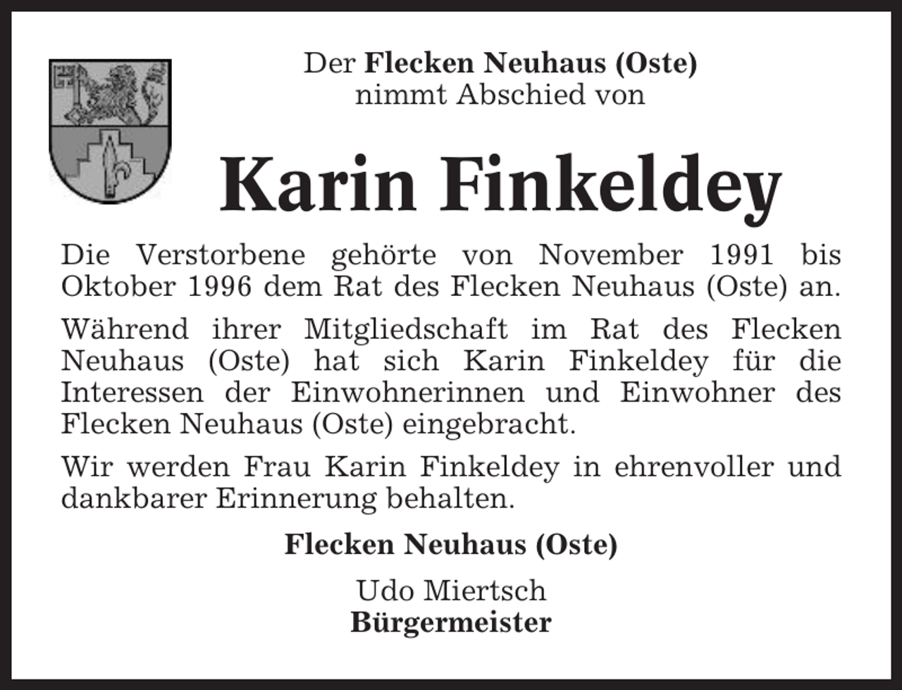 <p>Der Flecken Neuhaus (Oste)<br />nimmt Abschied von</p><p>Karin Finkeldey<br />Die Verstorbene gehörte von November 1991 bis<br />Oktober 1996 dem Rat des Flecken Neuhaus (Oste) an.<br />Während ihrer Mitgliedschaft im Rat des Flecken<br />Neuhaus (Oste) hat sich Karin Finkeldey für die<br />Interessen der Einwohnerinnen und Einwohner des<br />Flecken Neuhaus (Oste) eingebracht.<br />Wir werden Frau Karin Finkeldey in ehrenvoller und<br />dankbarer Erinnerung behalten.<br />Flecken Neuhaus (Oste)<br />Udo Miertsch<br />Bürgermeister</p>