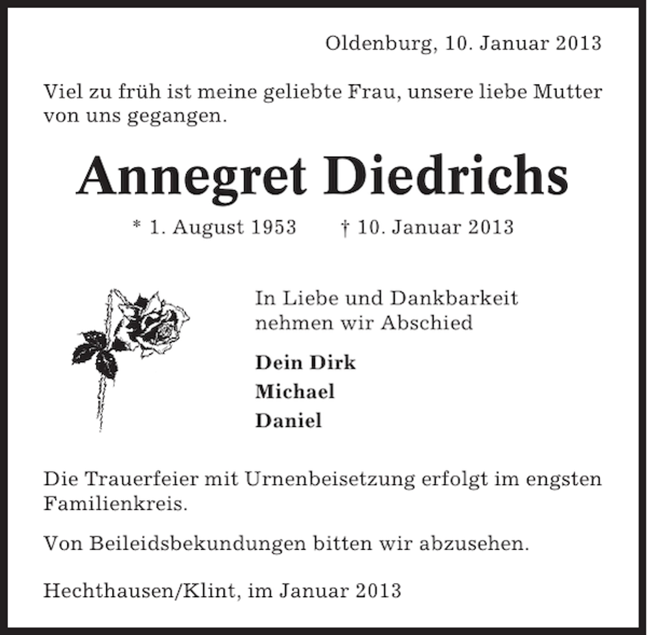<p>Oldenburg, 10. Januar 2013<br />Viel zu früh ist meine geliebte Frau, unsere liebe Mutter<br />von uns gegangen.</p><p>Annegret Diedrichs<br />* 1. August 1953</p><p>† 10. Januar 2013</p><p>In Liebe und Dankbarkeit<br />nehmen wir Abschied<br />Dein Dirk<br />Michael<br />Daniel<br />Die Trauerfeier mit Urnenbeisetzung erfolgt im engsten<br />Familienkreis.<br />Von Beileidsbekundungen bitten wir abzusehen.<br />Hechthausen/Klint, im Januar 2013</p>