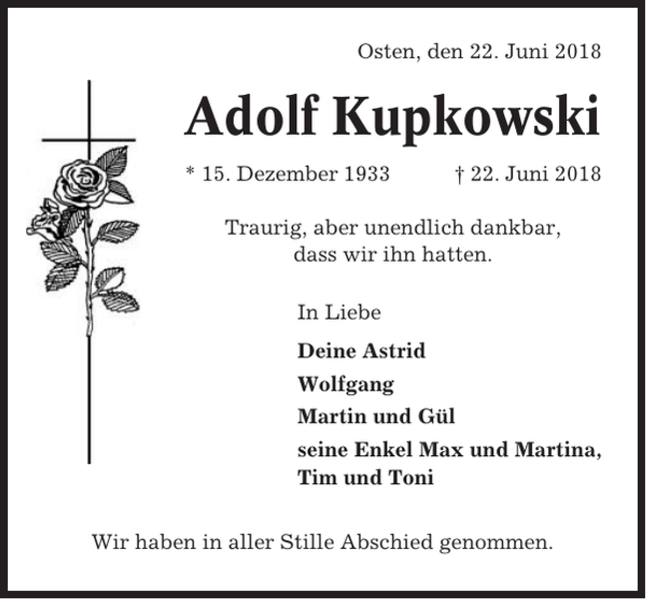 <p>Osten, den 22. Juni 2018</p><p>Adolf Kupkowski<br />* 15. Dezember 1933</p><p>† 22. Juni 2018</p><p>Traurig, aber unendlich dankbar,<br />dass wir ihn hatten.<br />In Liebe<br />Deine Astrid<br />Wolfgang<br />Martin und Gül<br />seine Enkel Max und Martina,<br />Tim und Toni<br />Wir haben in aller Stille Abschied genommen.</p>