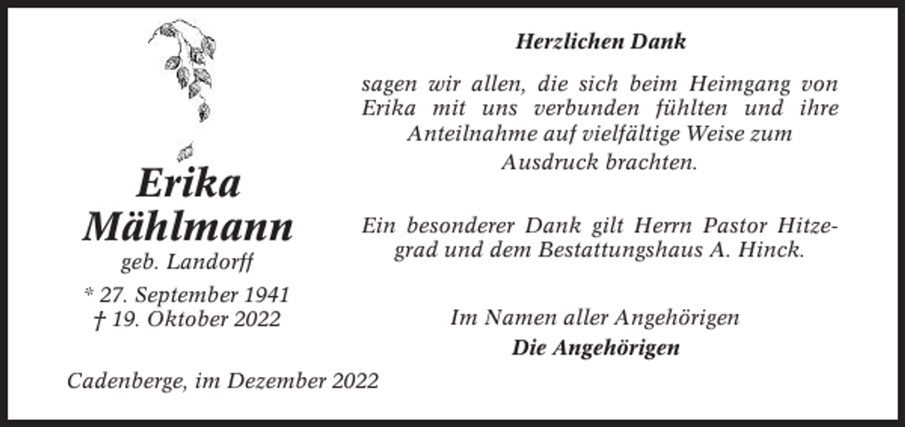 <p>Herzlichen Dank</p><p>Erika<br />Mählmann<br />geb. Landorff</p><p>sagen wir allen, die sich beim Heimgang von<br />Erika mit uns verbunden fühlten und ihre<br />Anteilnahme auf vielfältige Weise zum<br />Ausdruck brachten.<br />Ein besonderer Dank gilt Herrn Pastor Hitzegrad und dem Bestattungshaus A. Hinck.</p><p>* 27. September 1941<br />† 19. Oktober 2022<br />Cadenberge, im Dezember 2022</p><p>Im Namen aller Angehörigen<br />Die Angehörigen</p>